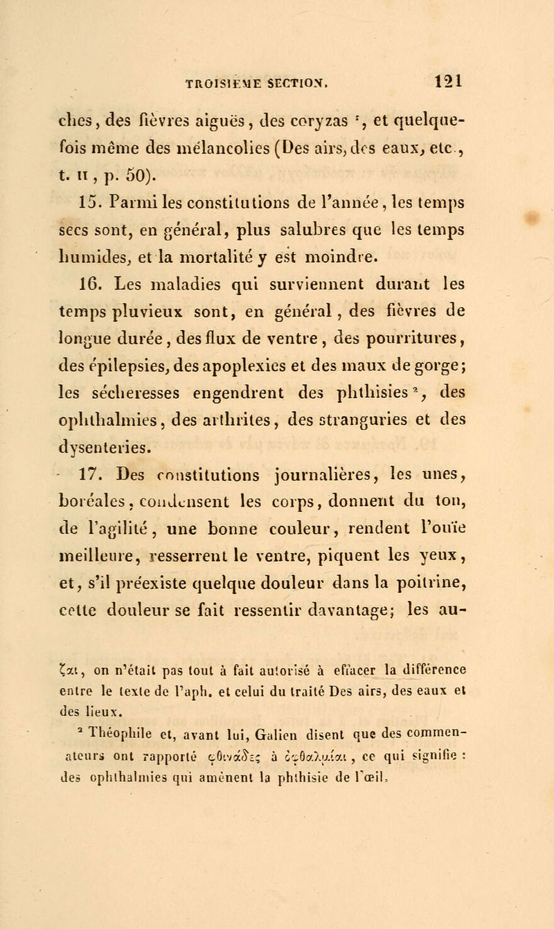 ches, des fièvres aiguës, des coryzas r, et quelque- fois même des mélancolies (Des airs, des eaux, etc., t. u , p. 50). 15. Parmi les constitutions de l'année, les temps secs sont, en général, plus salubres que les temps humides, et la mortalité y est moindre. 16. Les maladies qui surviennent durant les temps pluvieux sont, en général, des fièvres de longue durée, des flux de ventre , des pourritures, des épilepsies, des apoplexies et des maux de gorge; les sécheresses engendrent des phthisies2, des ophlhalmies, des arthrites, des stranguries et des dysenteries. 17. Des constitutions journalières, les unes, boréales, condensent les corps, donnent du ton, de l'agilité, une bonne couleur, rendent l'ouïe meilleure, resserrent le ventre, piquent les yeux, et, s'il préexiste quelque douleur dans la poitrine, celte douleur se fait ressentir davantage; les au- £at, on n'était pas tout à fait autorisé à effacer la différence entre le texte de l'aph. et celui du traité Des airs, des eaux et des lieux. 2 Théophile et, avant lui, Galien disent que des commen- ateurs ont rapporté çôivouh? à οφθαλαίαι , ce qui signifie : des ophlhalmies qui amènent la phlhisie de l'œil,