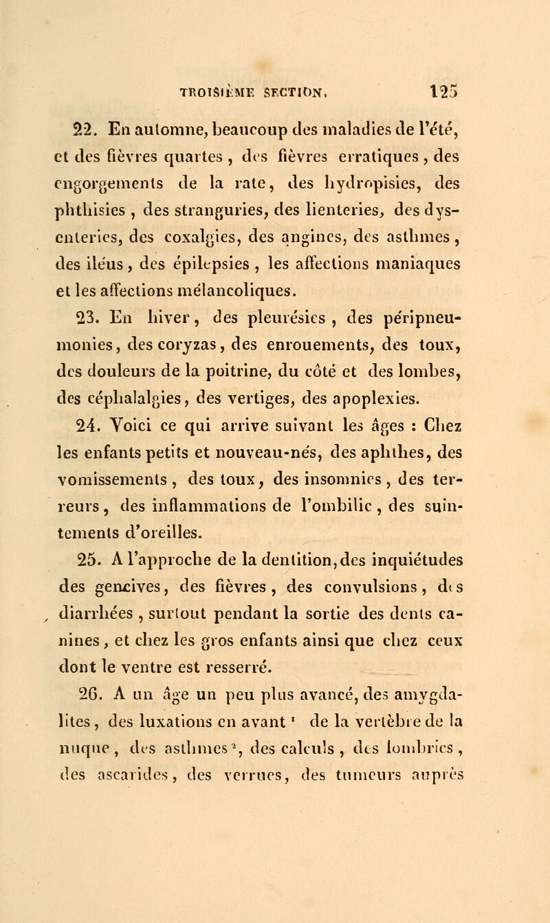 22. En automne, beaucoup des maladies de l'été, et des fièvres quartes , dos fièvres erratiques , des engorgements de la rate, des hydropisies, des phthisies , des stranguries, des lienteries, des dys- enteries, des coxalgies, des angines, des asthmes, des iléus, des épilepsies , les affections maniaques et les affections mélancoliques. 23. En hiver, des pleurésies, des péripneu- monies, des coryzas, des enrouements, des toux, des douleurs de la poitrine, du côté et des lombes, des céphalalgies, des vertiges, des apoplexies. 24. Voici ce qui arrive suivant les âges : Chez les enfants petits et nouveau-nés, des aphthes, des vomissements , des toux, des insomnies , des ter- reurs , des inflammations de l'ombilic, des suin- tements d'oreilles. 25. A l'approche de la dentition,des inquiétudes des gencives, des fièvres, des convulsions, dis , diarrhées , surtout pendant la sortie des dents ca- nines, et chez les gros enfants ainsi que chez ceux dont le ventre est resserré. 26. A un âge un peu plus avancé, des amygda- lites , des luxations en avant ' de la vertèbre de la nuque, des asthmes2, des calculs , des lombrics, des ascarides, des verrues, des tumeurs auprès