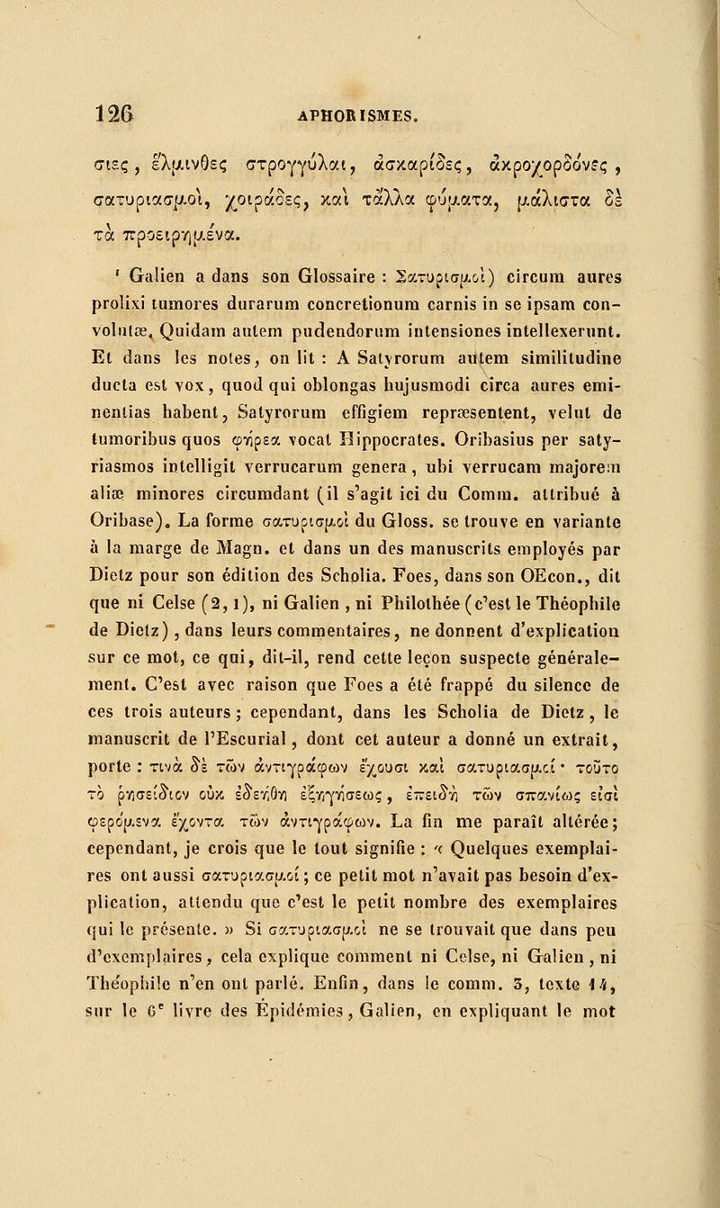 σιες, ελμινθες στρογγύλαι, άσκαρι'δες, άκρο/ορδόνες , σατυριασμοι, χοιράδες, και τά'λλα ωυματα, μάλιστα δε τα προειρημένα. ' Galien a dans son Glossaire : Σατυρισμοί) circum aures prolixi lumores durarum concretionura carnis in se ipsam con- volnlœ, Quidam auleni pudendonira iutensiones intellexerunt. Et dans les noies, on lit : A Satyrorum autem similitudine ducta est vox, quod qui oblongas hujusmodi circa aures emi- nentias habent, Satyrorum effigiem reprœsentent, velut de tumoribus quos φτίρεα vocal Rippocrates. Oribasius per saty- riasmos intelligit verrucarum gênera , ubi verrucam majorem aliaa minores circumdant (il s'agit ici du Comra. attribué à Oribase). La forme σατυρισρ-οϊ du Gloss. se trouve en variante à la marge de Magn. et dans un des manuscrits employés par Dietz pour son édition des Scholia. Foes, dans son OEcon., dit que ni Celse (2,1), ni Galien , ni Philolbée (c'est le Théophile de Dietz), dans leurs commentaires, ne donnent d'explication sur ce mot, ce qui, dit-il, rend cette leçon suspecte générale- ment. C'est avec raison que Foes a été frappé du silence de ces trois auteurs ; cependant, dans les Scholia de Dietz, le manuscrit de l'Escurial, dont cet auteur a donné un extrait, porte : τινά δε των αντιγράφων εχουσι και σατυριασρχί • τούτο το ρΥ)σείδ\ον ουκ εδ'ετ,Θνι έξ/φάσεως, επειδή των σπανίως εισί φερο'ρ,ενα έχοντα τών αντιγράφων. La fin me paraît altérée; cependant, je crois que le tout signifie : '< Quelques exemplai- res ont aussi σατυριασρ.οί ; ce petit mot n'avait pas besoin d'ex- plication, attendu que c'est le petit nombre des exemplaires qui le présente. » Si σατυριασρ-οί ne se trouvait que dans peu d'exemplaires, cela explique comment ni Celse, ni Galien , ni Théophile n'en ont parlé. Enfin, dans le comm. 3, texte 14, sur le Ge livre des Épidémies, Galien, en expliquant le mot