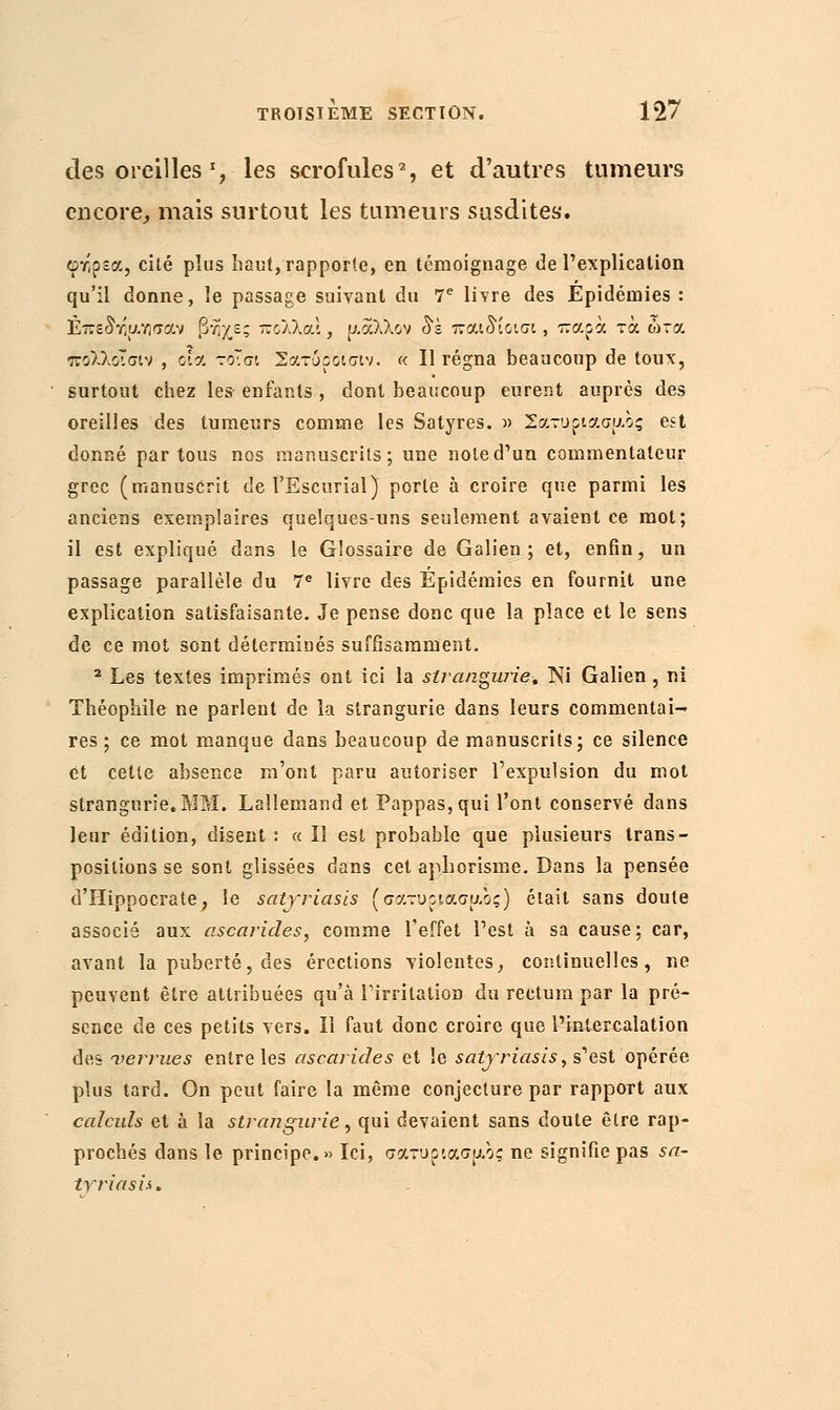 des oreilles γ les scrofules2, et d'autres tumeurs encore, mais surtout les tumeurs susdites. φτίρεα, cité plus haut,rapporte, en témoignage de l'explication qu'il donne, le passage suivant du 7e livre des Epidémies : ΕπεδΥ'υ.νισαν βήχε; πολλά!, ρ.αλλον δέ rou^iciat, τταοα τα ώτα πολλοΤσιν , οία τοϊσι Σατόροίσίν. « Il régna beaucoup de toux, surtout chez les enfants , dont beaucoup eurent auprès des oreilles des tumeurs comme les Satyres. » Σατυρίασης est donné par tous nos manuscrits; une note d'un commentateur grec (manuscrit de l'Escurial) porte à croire que parmi les anciens exemplaires quelques-uns seulement avaient ce mot; il est expliqué dans le Glossaire de Galien ; et, enfin, un passage parallèle du 7e livre des Epidémies en fournit une explication satisfaisante. Je pense donc que la place et le sens de ce mot sont déterminés suffisamment. 2 Les textes imprimés ont ici la strangwïe. Ni Galien , ni Théophile ne parlent de la strangurie dans leurs commentai- res ; ce mot manque dans beaucoup de manuscrits; ce silence et celte absence m'ont paru autoriser l'expulsion du mot strangurie. MM. Lallemand et Pappas,qui l'ont conservé dans leur édition, disent : « il est probable que plusieurs trans- positions se sont glissées dans cet aphorisme. Dans la pensée d'Hippocrate, le satyriasis (σατυρ>ασμ.ος) était sans doute associé aux ascarides, comme l'effet l'est à sa cause ; car, avant la puberté, des érections violentes, continuelles, ne peuvent être attribuées qu'à l'irritation du rectum par la pré- sence de ces petits vers, il faut donc croire que l'intercalation des verrues entre les ascarides et îe satyriasis, s'est opérée plus tard. On peut faire la même conjecture par rapport aux calculs et à la strangurie, qui devaient sans doute être rap- prochés dans le principe.» Ici, σατυρίασης ne signifie pas sa- trriasis.