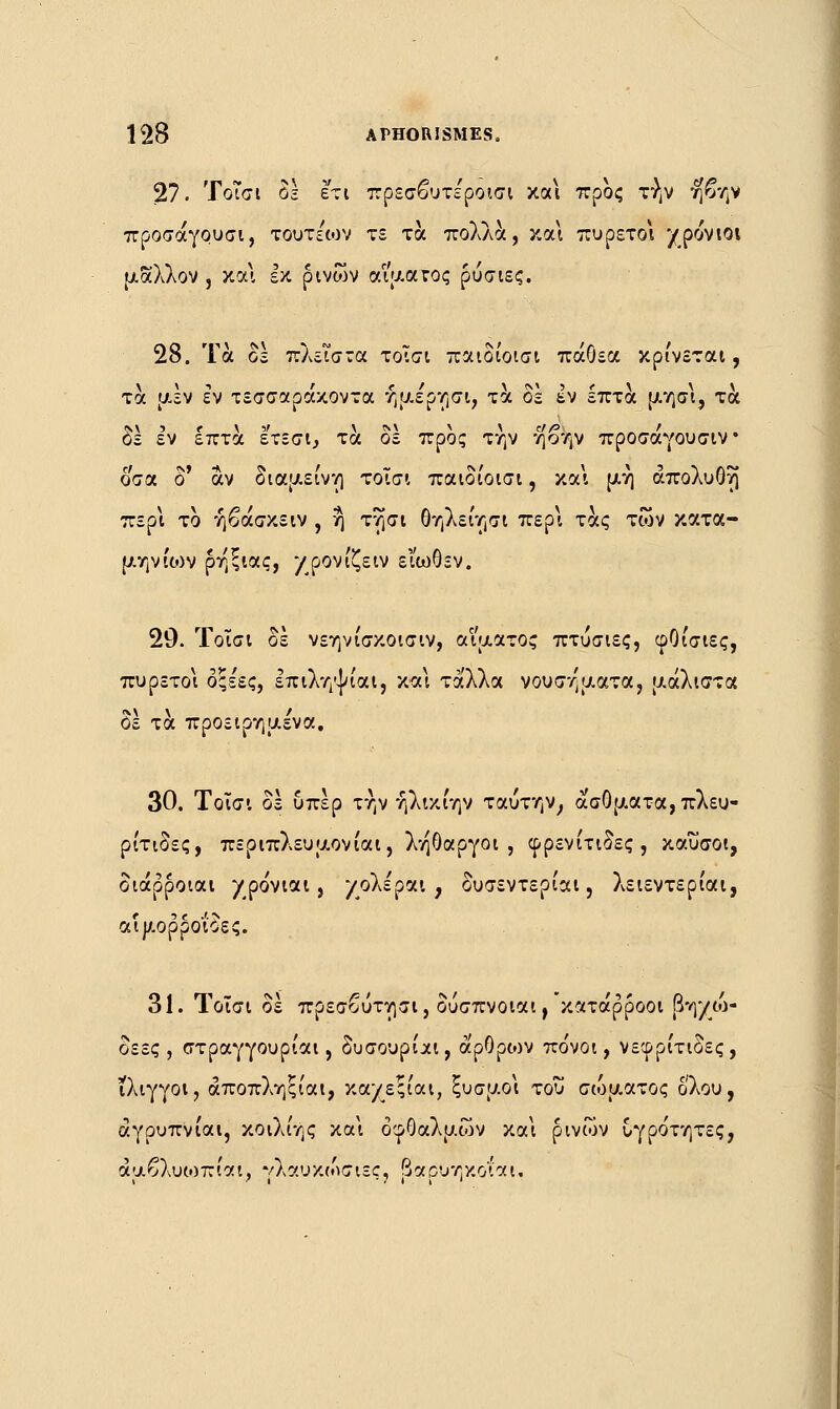 27. 'ΓοΤσι δε ετι πρεσβυτε'ροισι και προς τήν ηβην προσάγουσι, τουτεων τε τα πολλά, και πυρετοί χρόνιοι μάλλον , και εκ ρινών αίματος ρύσιες. 28. Τα δε πλείστα τοΐσι παιδίοισι πάΟεα κρίνεται, τα μεν εν τεσσαράκοντα ήμε'ρησι, τα δε εν επτά μησι, τα δε εν επτά έ'τεσ'ι, τα δε προς την ηοην προσάγουσιν όσα δ' αν διαμείνη τοΐσι παιδίοισι, και μη άπολυΟΐ) περί το ήβάσκειν , η τησι θηλείησι περ\ τάς των κατα- μηνίου ρηξιας, χρόνιζειν ει'ωΟεν. 20. Τοΐσι δε νεηνίσκοισιν, αίματος πτυσιες, φΟίσιες, πυρετοί οςε'ες, επιληψίαι, και τάλλα νουσηματα, μάλιστα δε τα προειρημένα, 30. Τοΐσι δε υπέρ την ήλικίην ταύτην, άσθματα, πλευ- ρίτιδες, περιπλευμονίαι, λήθαργοι, φρενίτιδες, καύσοι, διάρροιαι χρο'νιαι, χολέράι, δυσεντερίαι, λειεντερίαι, αιμορροΐδες. 31. Τοΐσι δέ πρεσβύτησι, δυσπνοιαι,'κατάρροοι βηχώ- δεες , στραγγουρίαι, δυσουρίαι, άρθρων πο'νοι, νεφρίτιδες, ίλιγγοι, άποπληξίαι, καχεςίαι, ξυσμοι του σώματος όλου, άγρυπνίαι, κοιλίης και οφθαλμών και ρινών υγρότητες, αμβλυωπίαι, γλαυκώσιες, βαρυηκοΐ'αι.