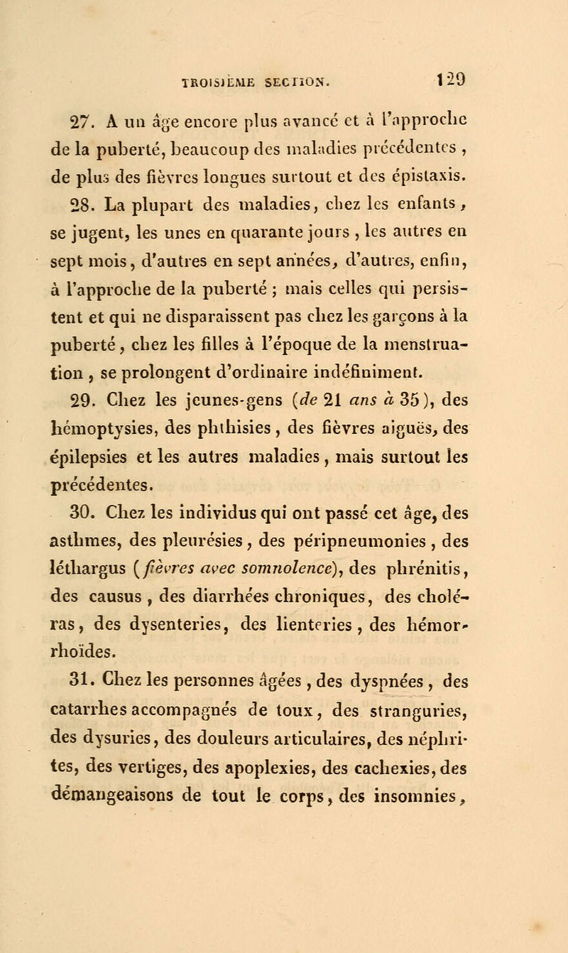 27. A un âge encore plus avancé et à l'approche de la puberté, beaucoup des maladies précédentes , de plus des fièvres longues surtout et des épislaxis. 28. La plupart des maladies, chez les enfants, se jugent, les unes en quarante jours , les autres en sept mois, d'autres en sept années, d'autres, enfin, à l'approche de la puberté ; mais celles qui persis- tent et qui ne disparaissent pas chez les garçons à la puberté, chez les filles à l'époque de la menstrua- tion , se prolongent d'ordinaire indéfiniment. 29. Chez les jeunes-gens (de 21 ans à 35), des hemoptysies, des phthisies, des fièvres aiguës, des épilepsies et les autres maladies, mais surtout les précédentes. 30. Chez les individus qui ont passé cet âge, des asthmes, des pleurésies, des péripneumonies , des léthargus {fièvres avec somnolence), des phrénitis, des causus , des diarrhées chroniques, des cholé- ras, des dysenteries, des lienteries , des hémor* rhoïdes. 31. Chez les personnes âgées, des dyspnées , des catarrhes accompagnés de toux, des stranguries, des dysuries, des douleurs articulaires, des néphri- tes, des vertiges, des apoplexies, des cachexies, des démangeaisons de tout le corps, des insomnies,