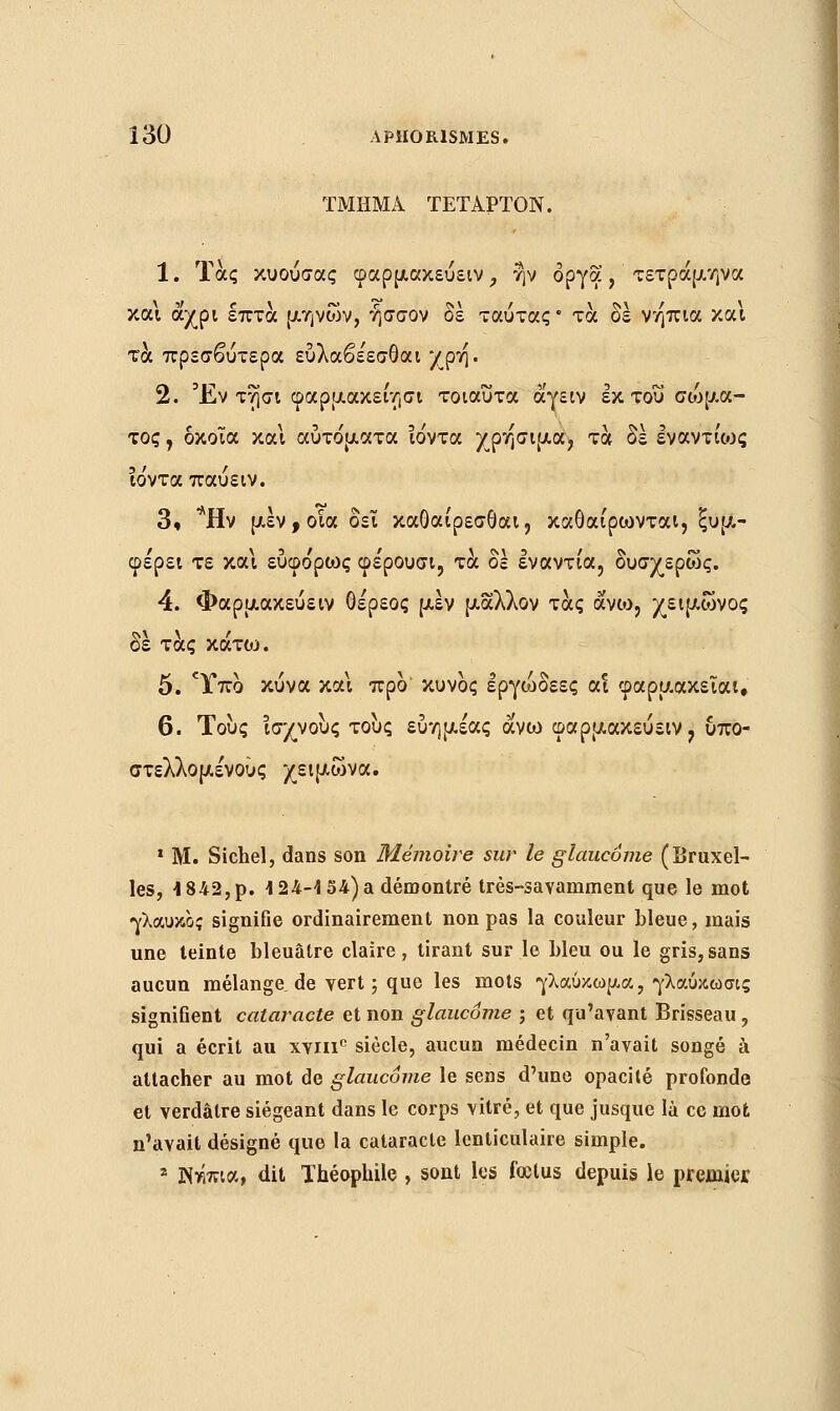 ΤΜΗΜΑ ΤΕΤΑΡΤΟΝ. 1. Τας κυούσας φαρμακεύειν, ην οργά, τετράμηνα και άχρι επτά μηνών, ήσσον δε ταύτας • τα δέ νήπια και τα πρεσβύτερα εύλαβε'εσθαι χρή. 2. Έν τησι φαρμακει'/,σι τοιαύτα άγειν εκ του αόμμα- τος , δκοΐα και αύτο'ματα ιόντα χρήσιμα, τα δε εναντιως ιο'νταπαύειν. 3. *Ην μεν, οία δει καθαίρεσθαι, καθαίρωνται, ξυμ- φέρει τε και εύφο'ρως φε'ρουσι, τα δέ εναντία, δυσχερώς. 4. Φαρμακεύειν θέρεος μεν μάλλον τάς άνω, χειμώνος ε τας κατο:>. 5. Ύπο κύνα και προ' κυνος εργό)δεες αι φαρμακεΐαι, 6. Τους ισχνούς τους εύημέας άνω φαρμακεύειν, υπο- στελλομένούς χειμώνα. 1 M. Siebel, dans son Mémoire sur le glaucome (Bruxel- les, 1842,p. 124-4 54) a démontré très-savamment que le mot γλαυκός signifie ordinairement non pas la couleur bleue, mais une teinte bleuâtre claire, tirant sur le bleu ou le gris,sans aucun mélange, de vert ; que les mots γλαύκωμα, γλαύκωσις signiGent cataracte et non glaucome ; et qu'avant Brisseau, qui a écrit au xvnie siècle, aucun médecin n'avait songé à attacher au mot de glaucome le sens d'une opacité profonde et verdâtre siégeant dans le corps vitré, et que jusque là ce mot n'avait désigné que la cataracte lenticulaire simple. 2 3Nwua, dit Théophile , sont les fœtus depuis le premier