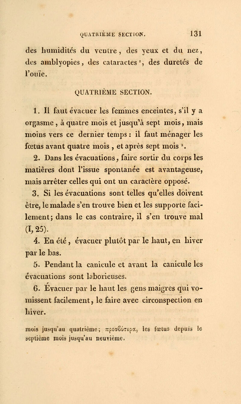 des humidités du veutre, des yeux et du nez, des amblyopies, des cataractes S des duretés de l'ouïe. QUATRIÈME SECTION. 1. Il faut évacuer les femmes enceintes, s'il y a orgasme , à quatre mois et jusqu'à sept mois, mais moins vers ce dernier temps : il faut ménager les fœtus avant quatre mois , et après sept mois 2. 2. Dans les évacuations, faire sortir du corps les matières dont l'issue spontanée est avantageuse, mais arrêter celles qui ont un caractère opposé. 3. Si les évacuations sont telles qu'elles doivent être, le malade s'en trouve bien et les supporte faci- lement; dans le cas contraire, il s'en trouve mal (1,25). 4. En été, évacuer plutôt par le haut, en hiver par le bas. 5. Pendant la canicule et avant la canicule les évacuations sont laborieuses. 6. Evacuer par le haut les gens maigres qui vo- missent facilement, le faire avec circonspection en hiver. mois jusqu'au quatrième; πρεσβύτερα, les fœtus depuis le septième mois jusqu'au neuvième.