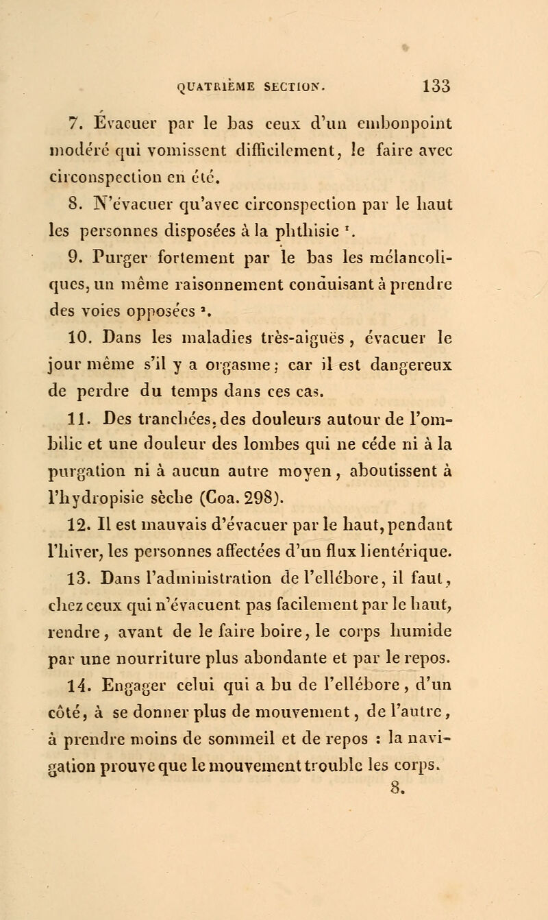 7. Evacuer par le bas ceux d'un embonpoint modéré qui vomissent difficilement, le faire avec circonspection en été. 8. N'évacuer qu'avec circonspection par le haut les personnes disposées à la phtliisie \ 9. Purger fortement par le bas les mélancoli- ques, un même raisonnement conduisant à prendre des voies opposées ». 10. Dans les maladies très-aiguës , évacuer le jour même s'il y a orgasme ; car il est dangereux de perdre du temps dans ces cas. 11. Des tranchées, des douleurs autour de l'om- bilic et une douleur des lombes qui ne cède ni à la purgalion ni à aucun autre moyen, aboutissent à l'hydropisie sèche (Coa. 298). 12. Il est mauvais d'évacuer par le haut, pendant l'hiver, les personnes affectées d'uu flux lientérique. 13. Dans l'administration de l'ellébore, il faut, chez ceux qui n'évacuent pas facilement par le haut, rendre, avant de le faire boire, le corps humide par une nourriture plus abondante et par le repos. 14. Engager celui qui a bu de l'ellébore, d'un côté, à se donner plus de mouvement, de l'autre, à prendre moins de sommeil et de repos : la navi- gation prouve que le mouvement trouble les corps. 8.