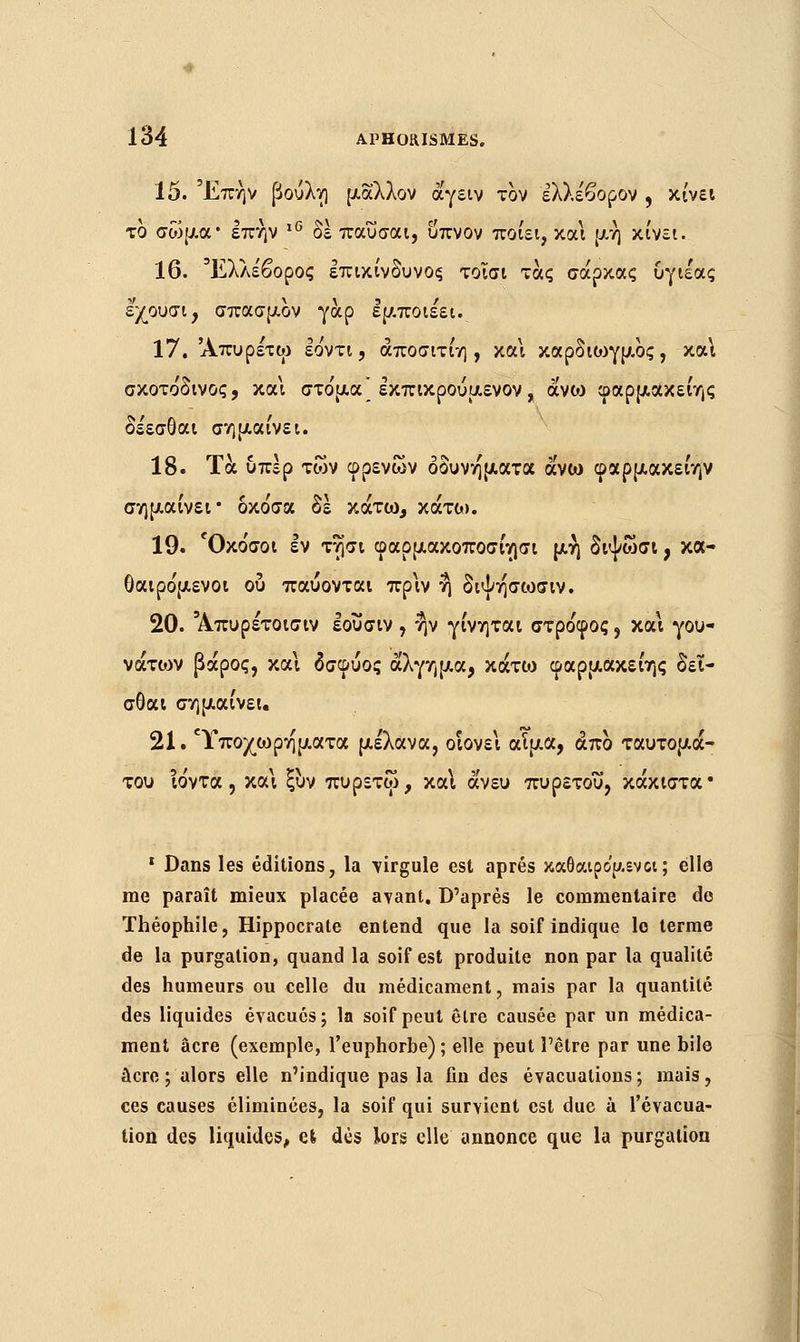 15. Έπήν βούλη μάλλον αγέίν τον έλλέβορον , κίνει το σώμα* επήν ι6 δε παΰσαι, υπνον ποιεί, και μη κίνει. 16. Έλλε'βορος επικίνδυνος τοΐσι τάς σάρκας υγιεας εχουσι, σπασμον γαρ εμποιέει. 17. Άπυρέτω εο'ντι, άποσιτίη , και καρδιο^γμος, κα\ σκοτο'δινος, και στο'μα* εκπικρούμενον, avoj φαρμακείης δεεσθαι σημαίνει. 18. Τα υπέρ των φρένων οδύνη ματα άνω φαρμακείην σημαίνει* δκο'σα δέ κάτω, κάτω. 19. Όκο'σοι εν τησι φαρμακοποσίησι μή διψωσΐ, κα- θαιρο'μενοι ου παύονται πριν η διψησωσιν. 20. Άπυρέτοισιν εοΰσιν , ην γίνηται στροφός, και γου- νάτιον βάρος, και δσφύος άλγημα, κάτω φαρμακείης δει- σθαι σημαίνει 21. Ύποχωρηματα μέλανα, οιονεί αΤμα, άπο ταυτομά- του ιόντα, και ξυν πυρετω, και άνευ πυρετού, κάκιστα• 1 Dans les éditions, la -virgule est après καθαιρο'μενα; elle me paraît mieux placée avant. D'après le commentaire de Théophile, Hippocrate entend que la soif indique lo terme de la purgalion, quand la soif est produite non par la qualité des humeurs ou celle du médicament, mais par la quantité des liquides évacués; la soif peut être causée par un médica- ment acre (exemple, l'euphorbe) ; elle peut l'être par une bile acre ; alors elle n'indique pas la fin des évacuations; mais, ces causes éliminées, la soif qui survient est due à l'évacua- tion des liquides, efc dès lors elle annonce que la purgalion