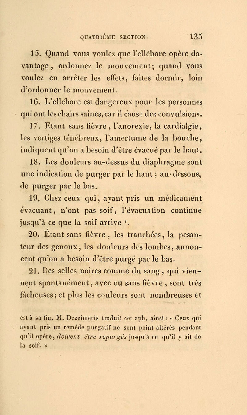 15. Quand vous voulez que l'ellébore opère da- vantage , ordonnez le mouvement•, quand vous voulez en arrêter les effets, faites dormir, loin d'ordonner le mouvement. 16. L'ellébore est dangereux pour les personnes qui ont les chairs saines, car il cause des convulsions. 17. Etant sans fièvre , l'anorexie, la cardialgie, les vertiges ténébreux, l'amertume de la bouche, indiquent qu'on a besoin d'être évacué par le bauî. 18. Les douleurs au-dessus du diaphragme sont une indication de purger par le haut ; au-dessous, de purger par le bas. 19. Chez ceux qui, ayant pris un médicament évacuant, n'ont pas soif, l'évacuation continue jusqu'à ce que la soif arrive \ 20. Étant sans fièvre , les tranchées, la pesan- teur des genoux, les douleurs des lombes, annon- cent qu'on a besoin d'être purgé par le bas. 21. Des selles noires comme du sang , qui vien- nent spontanément, avec ou sans fièvre , sont très fâcheuses; et plus les couleurs sont nombreuses et esta sa fin. M. Dezeimeris traduit cet aph, ainsi: « Ceux qui ayant pris un remède purgatif ne sont point altérés pendant qu'il opère, doivent être repurgés jusqu'à ce qu'il y ait de la soif. »