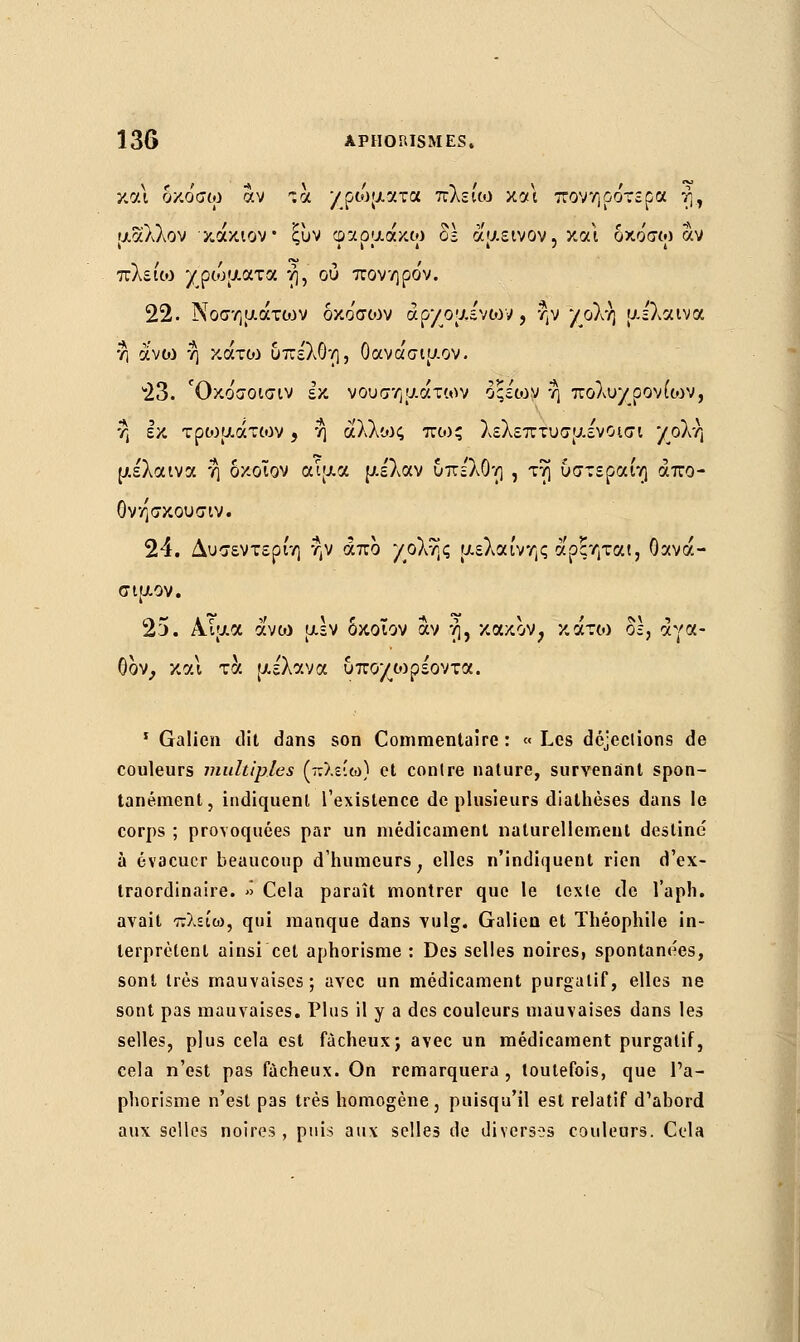 και δκόσω αν ζα χρώματα πλείω και πονηρότερα ή, μάλλον κάκιον ξυν φαρμακω δε αμεινον, και δκο'σω αν πλείω χρώματα η, ου πονηρόν. 22. Νοσημάτων δκο'σων αρχομένων, ην χολή με'λαινα η à'voj η κάτιο υπε'λθη, Οανάσιμον. 23. Όκο'σοισιν εκ νουσημάτων οςέων η πολυχρονίων, η εκ τρωμάτων, η αλλίος πως λελεπτυσμένοισι χολή μέλαινα η δκοϊον αίμα μέλαν υπε'λθη , τη υστεραίη άπο- Ονησκουσιν. 24. Δυσεντερίη ην άπο χολής μέλαινης άρςηται, Οανά- σιμον. 25. Αίμα άνω μεν δκοϊον αν ή, κακόν, κάτο) δ;, αγα- θόν, και τα μέλανα υποχο)ρέοντα. 1 Galien dit dans son Commentaire : « Les déjections de couleurs multiples (-:λε•ω) et contre nature, survenant spon- tanément, indiquent l'existence de plusieurs diathèses dans le corps ; provoquées par un médicament naturellement destine à évacuer beaucoup d'humeurs, elles n'indiquent rien d'ex- traordinaire. » Cela paraît montrer que le texte de l'aph. avait πλείω, qui manque dans vulg. Galien et Théophile in- terprètent ainsi cet aphorisme : Des selles noires, spontanées, sont très mauvaises; avec un médicament purgatif, elles ne sont pas mauvaises. Plus il y a des couleurs mauvaises dans les selles, plus cela est fâcheux; avec un médicament purgatif, cela n'est pas fâcheux. On remarquera , toutefois, que l'a- phorisme n'est pas très homogène , puisqu'il est relatif d'abord aux selles noires, puis aux selles de diverses couleurs. Cela