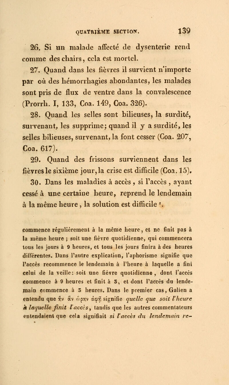 26. Si un malade affecté de dysenterie rend comme des chairs, cela est mortel. 27. Quand dans les fièvres il survient n'importe par où des hémorrhagies abondantes, les malades sont pris de flux de ventre dans la convalescence (Prorrh. I, 133, Coa. 149, Goa. 326). 28. Quand les selles sont bilieuses, la surdité, survenant, les supprime; quand il y a surdité, les selles bilieuses, survenant, la font cesser (Goa. 207, Coa. 617). 29. Quand des frissons surviennent dans les fièvres le sixième jour, la crise est difficile (Coa. 15). 30. Dans les maladies à accès , si l'accès , ayant cessé à une certaine heure, reprend le lendemain à la même heure, la solution est difficile '. commence régulièrement à la même heure, et ne finit pas à la même heure ; soit une fièvre quotidienne, qui commencera tous les jours à 9 heures, et tous les jours finira à des heures différentes. Dans l'autre explication, l'aphorisme signifie que l'accès recommence le lendemain à l'heure à laquelle a fini celui de la veille: soit une fièvre quotidienne, dont l'accès commence à 9 heures et finit à S, et dont l'accès du lende- main commence à 3 heures. Dans le premier cas, Galien a entendu que $ν αν ώρκιν άφτ; signifie quelle que soit l'heure a laquelle finit l accès, tandis que les autres commentateurs entendaient que cela signifiait si l'accès du lendemain re-