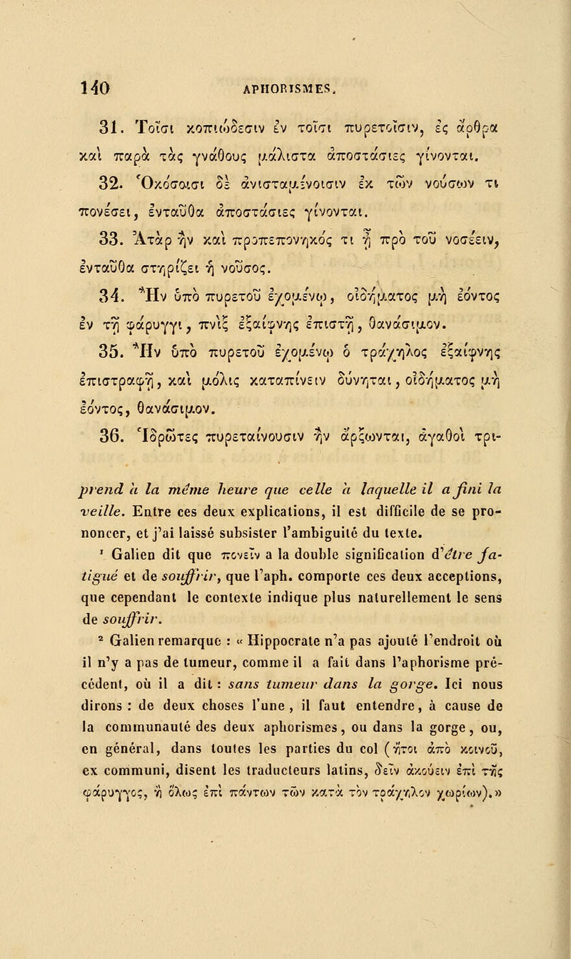 31. Τοΐσι κοπιώδεσιν εν τοισι πυρετοΐσιν, ες άρθρα και παρά τάς γνάθους μάλιστα αποστασίες γίνονται. 32. Όκο'σαισι δε άνισταμχνοισιν εκ των -ν ου σων τι πονε'σει, ενταύθα αποστασίες γίνονται. 33. Άτάρ ην και προπεπονηκο'ς τι η προ του νοσε'ειν, ενταύθα στηρίζει ή νουσος. 34. *ΡΙν οπο πυρετού εχομε'νω, οιδήματος μη εο'ντος εν τη φάρυγγι, πν\ξ εξαίφνης επιστη , Οανάσιμον. 35. *ΙΊν υπο πυρετού ε/ομε'νω δ τράχηλος εξαίφνης επιστραφη, κα\ μόλις καταπίνειν δύνηται, οιδήματος μη Ιόντος, θανάσιμον. 36. 'Ιδρωτες πυρεταίνουσιν ην άρςο^νται, αγαθοί τρι- prend a la même heure que celle a laquelle il ajîni la veille. Entre ces deux explications, il est difficile de se pro- noncer, et j'ai laissé subsister l'ambiguïté du texte. 1 Galien dit que πονεΐν a la double signification ai1 être fa- tigué et de souffrir, que l'aph. comporte ces deux acceptions, que cependant le contexte indique plus naturellement le sens de souffrir. 2 Galien remarque : « Hippocrate n'a pas ajouté l'endroit où il n'y a pas de tumeur, comme il a fait dans l'apborisme pré- cédent, où il a dit : sans tumeur dans la gorge. Ici nous dirons : de deux choses l'une, il faut entendre, à cause de la communauté des deux apborismes, ou dans la gorge, ou, en général, dans toutes les parties du col (νίτοι άπο κοινού, ex communi, disent les traducteurs latins, δειν άκούειν επί τνίς φάρυγγος, νι όλως επ; πάντων των κατά τον τράχηλο ν χωρίων).»