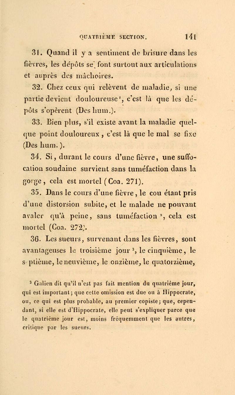 31. Quand il y a sentiment de brisure dans les fièvres, les de'pôts se, font surtout aux articulations et auprès des mâchoires. 32. Chez ceux ejui relèvent de maladie, si une partie devient douloureuse', c'est là que les dé- pôts s'opèrent (Des hum.). 33. Bien plus, s'il existe avant la maladie quel- que point douloureux , c'est là que le mal se fixe (Des hum.). 34. Si, durant le cours d'une fièvre, une suffo- cation soudaine survient sans tuméfaction dans la gorge, cela est mortel (Coa. 271). 35. Dans le cours d'une fièvre, le cou étant pris d'une distorsion subite, et le malade ne pouvant avaler qu'à peine, sans tuméfaction % cela est mortel (Coa. 272;. 36. Les sueurs, survenant dans les fièvres, sont avantageuses le troisième jour 3, le cinquième, le septième, le neuvième, le onzième, le quatorzième, 3 Galien dit qu'il n'est pas fait mention du quatrième jour, qui est important; que cette omission est due ou à Hippocrate, ou, ce qui est plus probable, au premier copiste; que, cepen- dant, si elle est d'Hippocrale, elle peut s'expliquer parce que le quatrième jour est, moins fréquemment que les autres, critique par les sueurs.