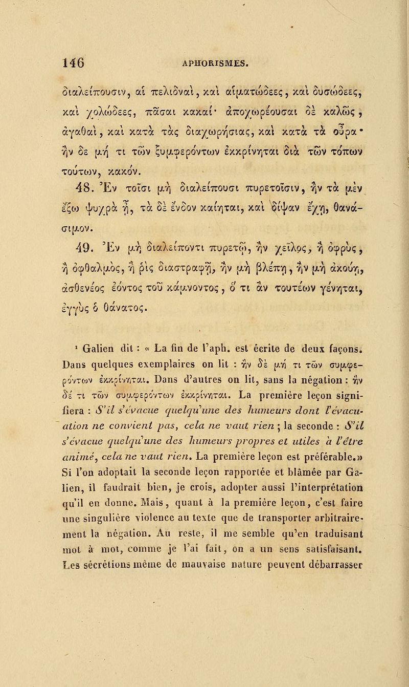 διαλείπουσιν, αί πελιδναι, κάΐ αίματώδεες, και δυσώδεες, και χολιυοεες, πασαι κακαί• άποχωρέουσαι δε καλώς, άγαθαι, και κατά τάς διαχωρησιας, και κατά τα ούρα• ην δε μη τι των ξϋμφέρόντων εκκρίνηται δια των τόπων τουτοιν, κακόν. 48. Έν τοϊσι μή διαλείπουσι πυρετοΐσιν, ην τα μεν εξώ ψιτ/ρά ή, τα δε ένδον καίηται, και δίψαν εχη, θανά- σιμον. 49. Έν μή διαλείποντι πυρετοί, ην χείλος, η δφρυς , η οφθαλμός, η ρις διαστραφη, ην μη βλεπη , ην μη άκούη, άσθενε'ος έόντος του κάμνοντος , ο τι αν τουτέων γε'νηται, εγγύς δ θάνατος. ■ Galien dit : « La fin de l'aph. est écrite de deux façons. Dans quelques exemplaires on lit : rv δε μνί τι των συμφε- ρόντων εκκρίνεται. Dans d'autres on lit, sans la négation : εν Si τι των συμφερόντων εκκρίνεται. La première leçon signi- fiera : S'il s'évacue quelqu'une des humeurs dont Vévacu- ation ne convient pas, cela ne vaut rien • la seconde : S'il s'évacue quelqu'une des humeurs propres et utiles a l'être animé, cela ne vaut rien. La première leçon est préférable.» Si l'on adoptait la seconde leçon rapportée et blâmée par Ga- lien, il faudrait bien, je crois, adopter aussi l'interprétation qu'il en donne. Mais, quant à la première leçon, c'est faire une singulière violence au texte que de transporter arbitraire- ment la négation. Au reste, il me semble qu'en traduisant mot à mol, comme je l'ai fait, on a un sens satisfaisant. Les sécrétions même de mauvaise nature peuvent débarrasser