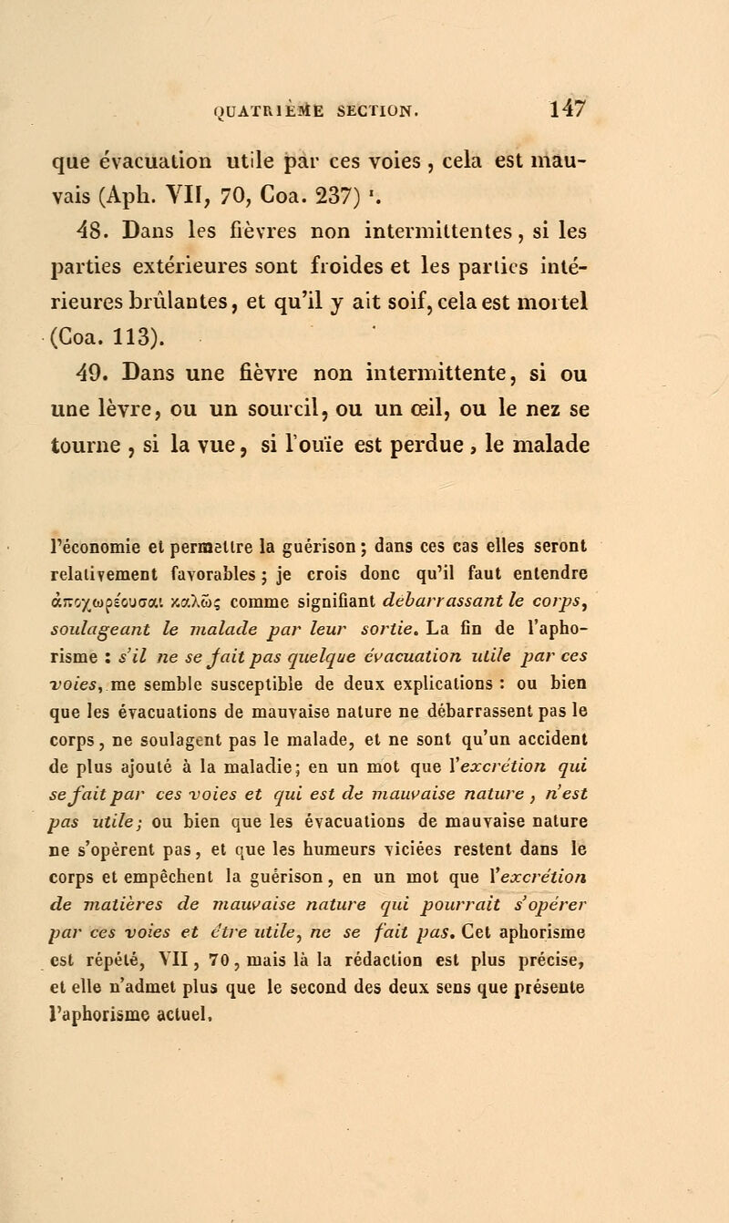 que évacuation utile par ces voies , cela est mau- vais (Aph. VII, 70, Coa. 237) '. 48. Dans les fièvres non intermittentes, si les parties extérieures sont froides et les parties inté- rieures brûlantes, et qu'il y ait soif, cela est mortel (Coa. 113). 49. Dans une fièvre non intermittente, si ou une lèvre, ou un sourcil, ou un œil, ou le nez se tourne , si la vue, si l'ouïe est perdue , le malade l'économie et permettre la guérison ; dans ces cas elles seront relativement favorables ; je crois donc qu'il faut entendre άποχωρέουσαι καλώς comme signifiant débarrassant le corps, soulageant le malade par leur sortie. La fin de l'apho- risme : s'il ne se fait pas quelque évacuation utile par ces voies, me semble susceptible de deux explications : ou bien que les évacuations de mauvaise nature ne débarrassent pas le corps, ne soulagent pas le malade, et ne sont qu'un accident de plus ajouté à la maladie; en un mot que Vexcrétion qui se fait par ces voies et qui est de mauvaise nature , n'est pas utile; ou bien que les évacuations de mauvaise nature ne s'opèrent pas, et que les humeurs viciées restent dans le corps et empêchent la guérison, en un mot que Vexcrétion de matières de mauvaise nature qui pourrait s'opérer par ces voies et être utile, ne se fait pas. Cet aphorisme est répété, VII, 70, mais là la rédaction est plus précise, et elle n'admet plus que le second des deux sens que présente l'aphorisme actuel.
