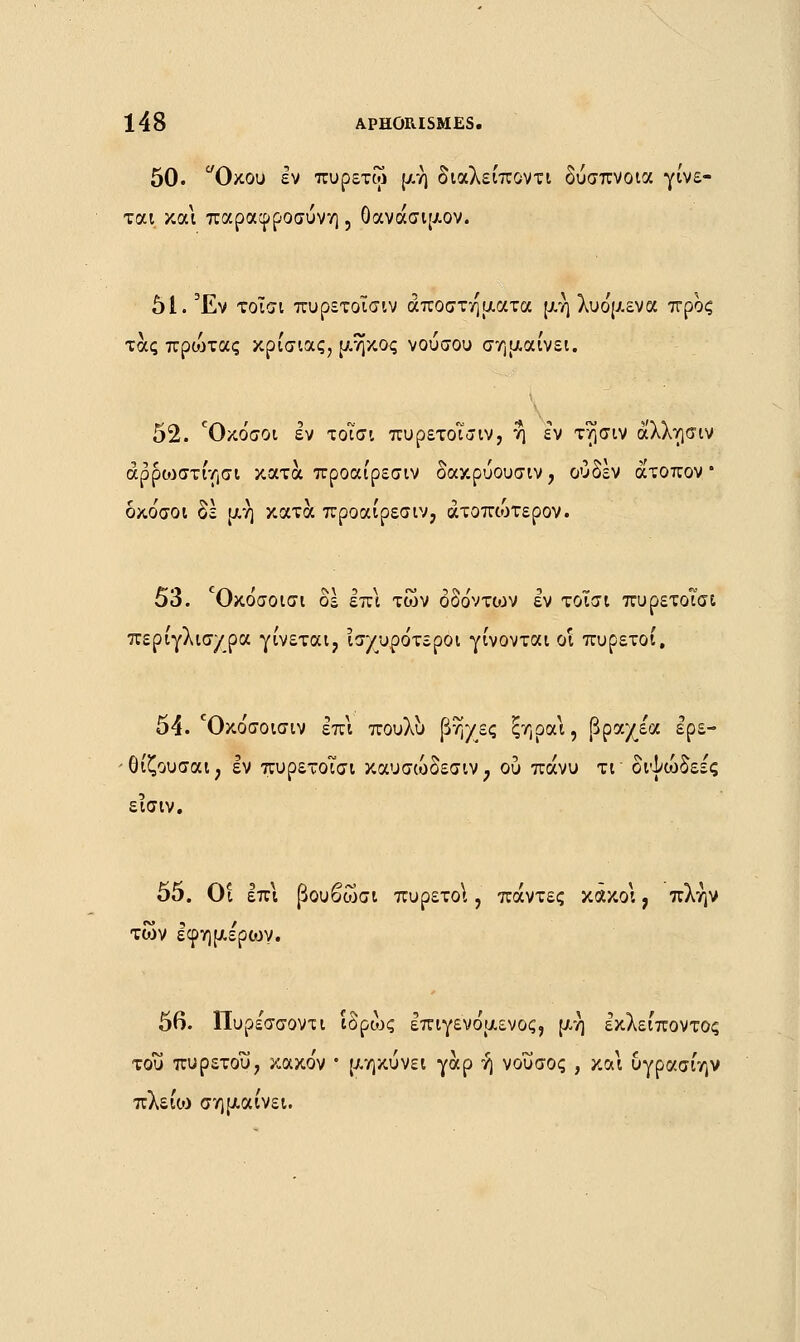 50. Οκου εν πυρετω μη διαλείποντι δύσπνοια γίνε- ται και παραφροσύνη , Οανάσιμον. 51. Έν τοΐσι πυρετοΐσιν αποστήματα μη λυο'μενα προς τάς πριοτας κρίσιας, μ.ηκος νούσου σημαίνει. 52. Οκόσοι εν τοΐσι πυρετοΐσιν, η εν τ^σιν άλλησιν άρροίστίησι κατά προαίρεσιν δακρύουσιν, ουδέν άτοπον δκο'σοι δε μη κατά προαίρεσιν, άτοπουτερον. 53. °Οκόσοισι δε επι των δδόντο^ν εν τοΐσι πυρετοΐσι περίγλισ/ρα γίνεται, ισχυρότεροι γίνονται οι πυρετοί, 54. Όκο'σοισιν επί πουλυ βη/ες ξηραι, βραχε'α ερε- θίζουσαι; εν πυρετοΐσι καυσώδεσιν, ου πάνυ τι διψώδεε'ς εϊσιν. 55. Οι επι βουβώσι πυρετοί, πάντες κακοί, πλην των εφήμερων. 56. Πυρέσσοντι ίδρώς επιγενο'μενος, μη εκλείποντος του πυρετού, κακο'ν • μηκύνει γαρ ή νοΰσος , και υγρασίην πλείιυ σημαίνει.