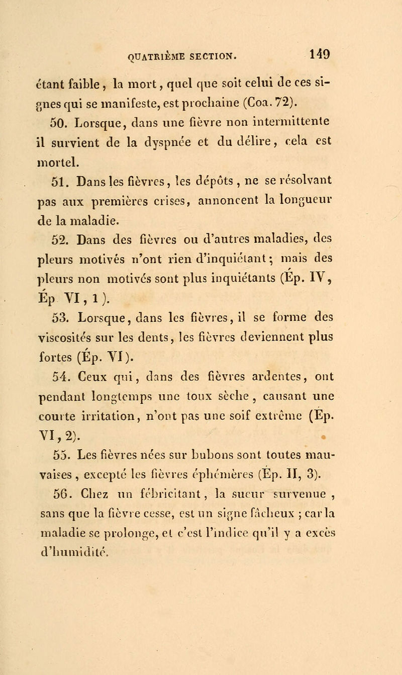 étant faible, la mort, quel que soit celui de ces si- gnes qui se manifeste, est prochaine (Coa. 72). 50. Lorsque, dans une fièvre non intermittente il survient de la dyspnée et du délire, cela est mortel. 51. Dans les fièvres, les dépôts, ne se résolvant pas aux premières crises, annoncent la longueur de la maladie. 52. Dans des fièvres ou d'autres maladies, des pleurs motivés n'ont rien d'inquiétant •, mais des pleurs non motivés sont plus inquiétants (Ep. IV, ÉP VI, 1 ). 53. Lorsque, dans les fièvres, il se forme des viscosités sur les dents, les fièvres deviennent plus fortes (Ép. YI). 54. Ceux qui, dans des fièvres ardentes, ont pendant longtemps une toux sèche , causant une courte irritation, n'ont pas une soif extrême (Ep. VI, 2). 55. Les fièvres nées sur bubons sont toutes mau- vaises , excepté les fièvres éphémères (Ep. II, 3). 56. Chez un fébricitant, la sueur survenue, sans que la fièvre cesse, est un signe fâcheux ; caria maladie se prolonge, et c'est l'indice qu'il y a excès d'humidité.