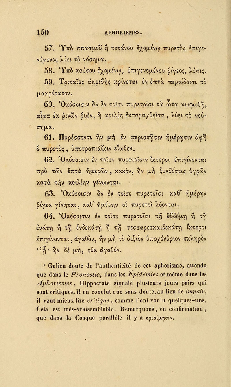 57. Ύπο σπασμού η τέτανου εχομενω πυρετός επιγε- νόμενος λύει το νόσημα. 58. Ύπο καύσου εχομενω, επιγενομένου ρίγεος, λύσις. 59. Τριταίος ακριβής κρίνεται εν επτά περιόδοισι το μακρότατον. 60. Όκο'σοισιν αν Ιν τοΐσι πυρετοΐσι τα ώτα κωφο:>θη, αίμα εκ £ινων ρυεν, η κοιλίη εκταραχθεΐσόί, λύει το νού- σημα. 61. Πυρε'σσοντι ην μή* εν περισσησιν ήμέρησιν άφη δ πυρετός, υποτροπιάζειν ειωθεν. 62. Όκο'σοισιν εν τοΐσι πυρετοΐσιν ίκτεροι επιγίνονται προ των επτά ήμερων , κακόν, ν}ν μη ξυνδόσιες υγρών κατά την κοιλίην γένωνται. 63. Όκο'σοισιν αν εν τοΐσι πυρετοΐσι καθ' ήμέρην ρίγεα γίνηται, καθ' ήμέρην οι πυρετοί λύονται. 64. Όκόσοισιν εν τοΐσι πυρετοΐσι τη εβδόμη η τη ενάτη η τη ενδέκατη η τη τεσσαρεσκαιδεκάτη ίκτεροι επιγίνονται, αγαθόν, ην μη το δεξιον υποχόνδριον σκληρον 25ή • ην δε μη, ουκ αγαθόν. 1 Galien doute de l'authenticité de cet aphorisme, attendu que dans le Pronostic, dans les Epidémies et même dans les Apliorismes , Hippocrate signale plusieurs jours pairs qui sont critiques.il en conclut que sans doute, au lieu de impair, il vaut mieux lire critique, comme l'ont voulu quelques-uns. Gela est trés-vraisemblable. Remarquons, en confirmation, que dans la Coaque parallèle il y a κρισίμτισιν.