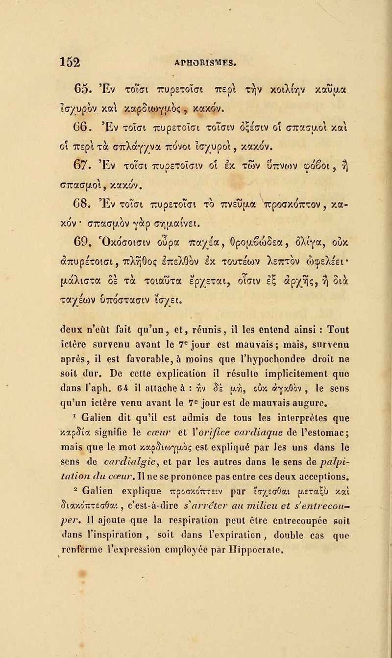 65. Έν τοΐσι πυρετοΐσι περί την κοιλίην καΰμα ισχυρον κα\ καρδιωγμος , κακόν. 66. Έν τοΐσι πυρετοΐσι τοΐσιν οξέσιν οι σπασμοί και οι περί τα σπλάγχνα πόνοι ισχυρο\, κακόν. 67. Έν τοΐσι πυρετοΐσιν οι εκ των ύπνων φόβοι, η σπασμοί, κακόν. 68. Έν τοΐσι πυρετοΐσι το πνεύμα προσκόπτον, κα- κόν • σπασμον γαρ σημαίνει. 69. Όκόσοισιν ούρα παχε'α, Ορομβώδεα, ολίγα, ουκ απυρέτοισι, πλήθος επελθον εκ τουτε'ων λεπτον ώφελε'ει• μάλιστα δε τα τοιαύτα έρχεται, οίσιν εξ άρχης, η δια ταχεοιν υπόστασιν ϊσχει. deux n'eût fait qu'un, et, réunis, il les entend ainsi : Tout ictère survenu avant le 7e jour est mauvais; mais, survenu après, il est favorable, à moins que l'hypochondre droit ne soit dur. De cette explication il résulte implicitement que dans l'aph. 64 il attache à : w 8k μνι, ουκ αγαθόν , le sens qu'un ictère venu avant le 7e jour est de mauvais augure. 1 Galien dit qu'il est admis de tous les interprètes que καρδία signifie le cœur et Vorifice cardiaque de l'estomac; mais que le mot καρδιωγμος est expliqué par les uns dans le sens de cardialgie, et par les autres dans le sens de palpi- tation du coeur. Il ne se prononce pas entre ces deux acceptions. 2 Galien explique προσκο'πτειν par ισχεσθαι μεταξύ και διακο'πτεσθαι, c'est-à-dire s'arrêter au milieu et s'entrecou- per. Il ajoute que la respiration peut être entrecoupée soit dans l'inspiration, soit dans l'expiration, double cas que renferme l'expression employée par Hippociate.