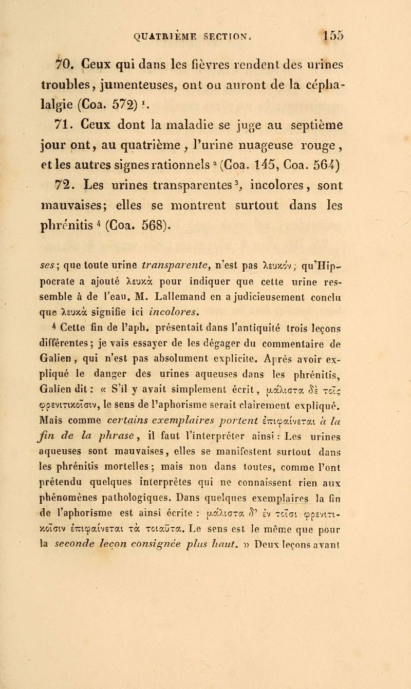 70. Ceux qui dans les fièvres rendent des urines troubles, jumenteuses, ont ou auront de la cépha- lalgie (Coa. 572) f. 71. Ceux dont la maladie se juge au septième jour ont, au quatrième , l'urine nuageuse rouge , et les autres signes rationnels2 (Coa. 145, Coa. 564) 72. Les urines transparentes3, incolores, sont mauvaises; elles se montrent surtout dans les phrénitis < (Coa. 568). ses; que toute urine transparente, n'est pas λευκο'ν, qu'Hip- pocrate a ajouté λευκά pour indiquer que cette urine res- semble à de l'eau. M. Lallemand en a judicieusement conclu que λευκά signifie ici incolores. 4 Cette fin de l'aph. présentait dans l'antiquité trois leçons différentes ; je vais essayer de les dégager du commentaire de Galien , qui n'est pas absolument explicite. Après avoir ex- pliqué le danger des urines aqueuses dans les phrénitis, Galien dit : « S'il y avait simplement écrit, μάλιστα 8s τόίς φρενιτικοϊσιν, le sens de l'aphorisme serait clairement expliqué. Mais comme certains exemplaires portent Ιπιφαίνεται h la βη de la phrase, il faut l'interpréter ainsi : Les urines aqueuses sont mauvaises, elles se manifestent surtout dans les phrénitis mortelles; mais non dans toutes, comme l'ont prétendu quelques interprètes qui ne connaissent rien aux phénomènes pathologiques. Dans quelques exemplaires la fin de l'aphorisme est ainsi écrite : μάλιστα δ' εν τοΐσι φρενιτι- κοίσιν έπιφαίνεται τα τοιαύτα. Le sens est le même que pour la seconde leçon consignée plus haut. » Deux leçons avant