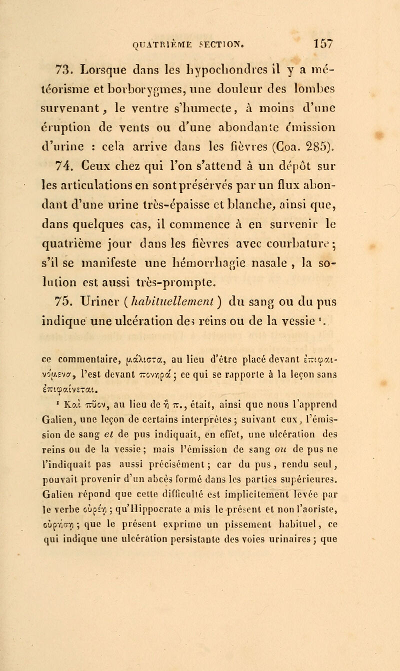 73. Lorsque dans les hypochondres il y a mé- téorisme et borborygmes, une douleur des lombes survenant 9 le ventre s'humecte, à moins d'une éruption de vents ou d'une abondante émission d'urine : cela arrive dans les fièvres (Coa. 285). 74. Ceux cbez qui l'on s'attend à un dépôt sur les articulations en sont préservés par un flux abon- dant d'une urine très-épaisse et blanche, ainsi que, dans quelques cas, il commence à en survenir le quatrième jour dans les fièvres avec courbature ; s'il se manifeste une hémorrhagig nasale , la so- lution est aussi très-prompte. 75. Uriner ( habituellement ) du sang ou du pus indique une ulcération de5 reins ou de la vessie '. ce commentaire, μάλιστα, au lieu d'être placé devant εττιφαι- voj&gvor, l'est devant ποννιρά• ce qui se rapporte à la leçon sans ε'πιφαίνεται. 1 Κα! πυον, au lieu de η 7τ., était, ainsi que nous l'apprend Galien, une leçon de certains interprèles; suivant eux, rémis- sion de sang et de pus indiquait, en effet, une ulcération des reins ou de la vessie; mais l'émission de sang ou de pus ne l'indiquait pas aussi précisément; car du pus, rendu seul, pouvait provenir d'un abcès formé dans les parties supérieures. Galien répond que celte difficulté est implicitement levée par le verbe ούρε'τ) ; qu'Hippocrate a mis le présent et non l'aoriste, ουρτ,σνι ; que le présent exprime un pissement habituel, ce qui indique une ulcération persistante des voies urinaires; que