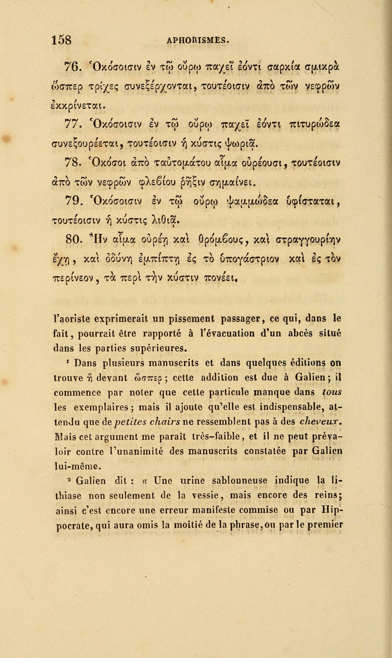 76. Όκόσοισιν εν τω ου ρω πα/ει εόντι σαρκία σμικρά ωσπερ τρίχες συνεξέρχονται, τουτέοισιν άπο των νεφρών εκκρίνεται. 77. Όκόσοισιν εν τφ ουρώ παχεΐ εόντι πιτυρώδεα συνεξουρέεται, τουτέοισιν ή κύστις ψωρια. 78. Όκόσοι άπο ταύτομάτου αϊμα ουρέουσι, τουτέοισιν άπο των νεφρών φλεβίου ρηξιν σημαίνει. 79. Όκόσοισιν εν τω ουρώ ψαμμώδεα υφίσταται, τουτέοισιν ή κύστις λιθια. 80. *Ην αϊμα ουρέη και θρόμβους, κα\ στραγγουρίην εχη , και οδύνη εμπίπτη ες το υπογάστριον κα\ Ις τον περίνεον , τα περί τήν κύστιν πονέει. l'aoriste exprimerait un pissement passager, ce qui, dans le fait, pourrait être rapporté à l'évacuation d'un abcès situé dans les parties supérieures. 1 Dans plusieurs manuscrits et dans quelques éditions on trouve ύ\ devant ώσπερ ; cette addition est due à Galien ; il commence par noter que cette particule manque dans tous les exemplaires ; mais il ajoute qu'elle est indispensable, at- tendu que de petites chairsne ressemblent pas à des cheveux. Mais cet argument me paraît très-faible, et il ne peut préva- loir contre l'unanimité des manuscrits constatée par Galien lui-même. 2 Galien dit : « Une urine sablonneuse indique la li- thiase non seulement de la vessie, mais encore des reine; ainsi c'est encore une erreur manifeste commise ou par Hip- pocrate, qui aura omis la moitié de la phrase,ou par le premier