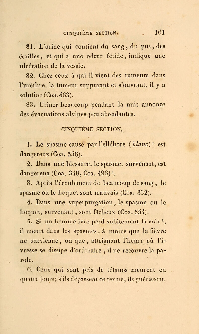 81. L'urine qui contient du sang, du pus, des écailles, et qui a une odeur fétide, indique une ulcération de la vessie. 82. Chez ceux à qui il vient des tumeurs dans rurèthre, la tumeur suppurant et s'ouvrant, il y a solution fCoa. 463). 83. Uriner beaucoup pendant la nuit annonce des évacuations alvines peu abondantes. CINQUIÈME SECTION. 1. Le spasme causé par l'ellébore (blanc)1 est dangereux (Coa. 556). 2. Dans une blessure, le spasme, survenant, est dangereux (Coa. 349, Coa. 496)2. 3. Après l'écoulement de beaucoup de sang, le spasme ou le boquet sont mauvais (Coa. 332). 4. Dans une superpurgation^ le spasme ou le hoquet, survenant, sont fâcheux (Coa. 554). 5. Si un homme ivre perd subitement la voix3, il meurt dans les spasmes , à moins que la fièvre ne survienne, ou que, atteignant l'heure où l'i- vresse se dissipe d'ordinaire , il ne recouvre la pa- role. 6. Ceux qui sont pris de tétanos mement en quatre jours; s'ils dépassent ce terme, ils guérissent.