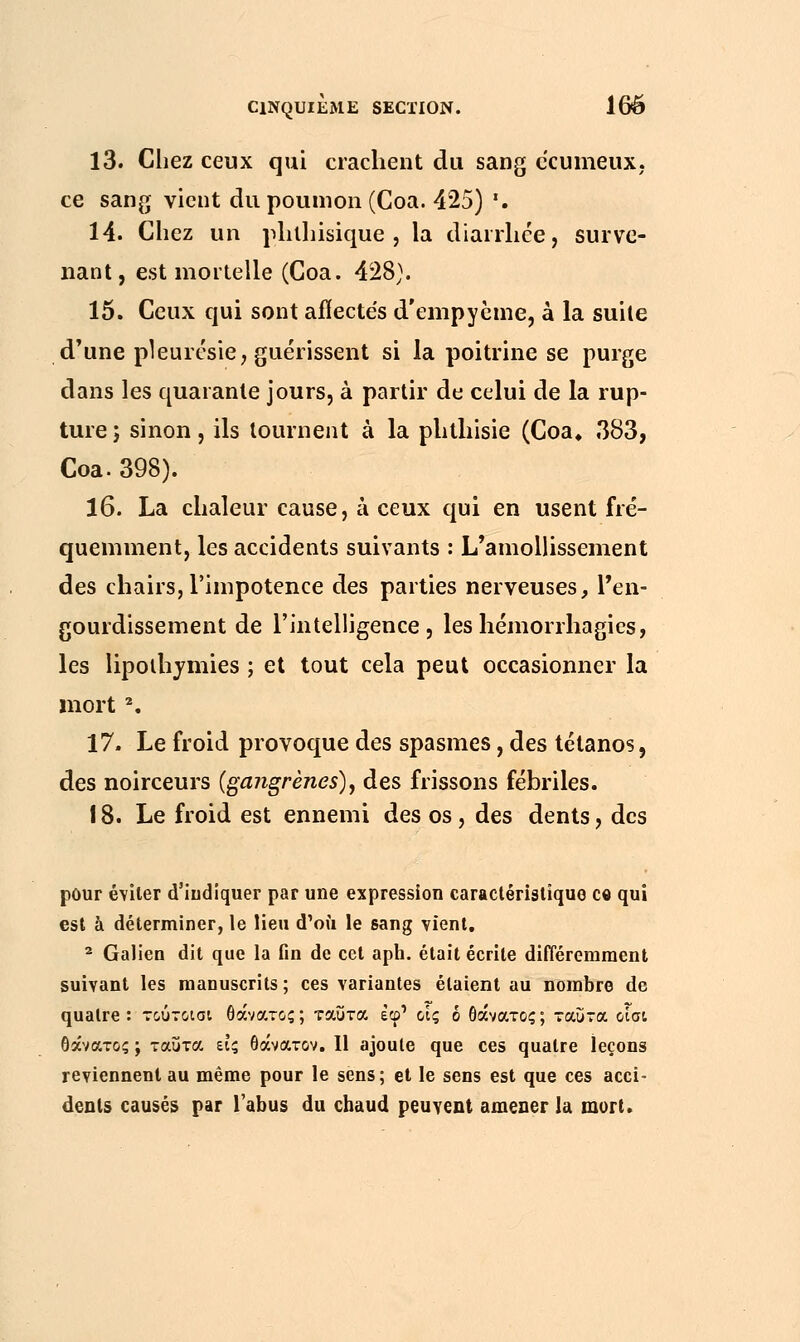 13. Chez ceux qui crachent du sang ecumeux, ce sang vient du poumon (Coa. 425) '. 14. Chez un phthisique , la diarrhée, surve- nant, est mortelle (Coa. 428). 15. Ceux qui sont affectés d'empyème, à la suite d'une pleurésie, guérissent si la poitrine se purge dans les quarante jours, à partir de celui de la rup- ture; sinon, ils tournent à la phthisie (Coa* 383, Coa. 398). 16. La chaleur cause, à ceux qui en usent fré- quemment, les accidents suivants : L'amollissement des chairs,l'impotence des parties nerveuses, l'en- gourdissement de l'intelligence, leshémorrhagies, les lipothymies ; et tout cela peut occasionner la mort2. 17. Le froid provoque des spasmes, des tétanos, des noirceurs (ga?igrènes), des frissons fébriles. 18. Le froid est ennemi des os, des dents, des pour éviter d'indiquer par une expression caractéristique ce qui est à déterminer, le lieu d'où le sang vient. 2 Galien dit que la fin de cet aph. était écrite différemment suivant les manuscrits ; ces variantes étaient au nombre de quatre: τούτοισι θάνατος; ταΰτα εφ' οίς ό θάνατος; ταύτα οίσι θάνατος ; ταΰτα εις θάνατον. Il ajoute que ces quatre leçons reviennent au même pour le sens; et le sens est que ces acci- dents causés par l'abus du chaud peuvent amener la mort.