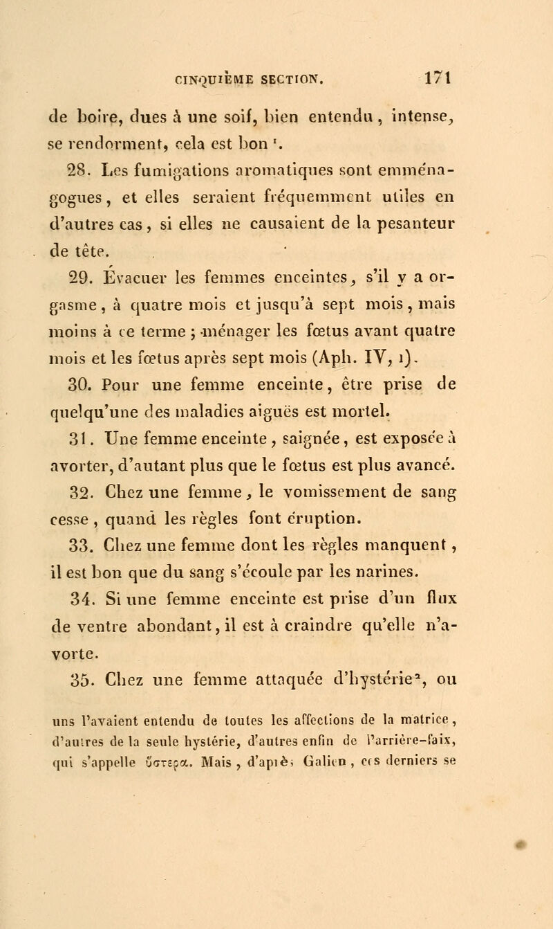 de boire, dues à une soif, bien entendu , intense, se rendorment, cela est bon '. 28. Les fumigations aromatiques sont emména- gogues, et elles seraient fréquemment utiles en d'autres cas, si elles ne causaient de la pesanteur de tête. 29. Evacuer les femmes enceintes _, s'il y a or- gasme, à quatre mois et jusqu'à sept mois, mais moins à ce terme ; ménager les fœtus avant quatre mois et les fœtus après sept mois (Aph. IV, 1). 30. Pour une femme enceinte, être prise de quelqu'une des maladies aiguës est mortel. 31. Une femme enceinte , saignée, est exposée à avorter, d'autant plus que le fœtus est plus avancé. 32. Chez une femme, le vomissement de sang cesse , quand les règles font éruption. 33. Chez une femme dont les règles manquent, il est bon que du sang s'écoule par les narines. 34. Si une femme enceinte est prise d'un flux de ventre abondant, il est à craindre qu'elle n'a- vorte. 35. Chez une femme attaquée d'hystérie', ou uns l'avaient entendu de toutes les affections de la matrice, d'autres de la seule hystérie, d'autres enfin de Parrière-faix, qui s'appelle υστέρα. Mais, d'apiè; Galivn , ers derniers se