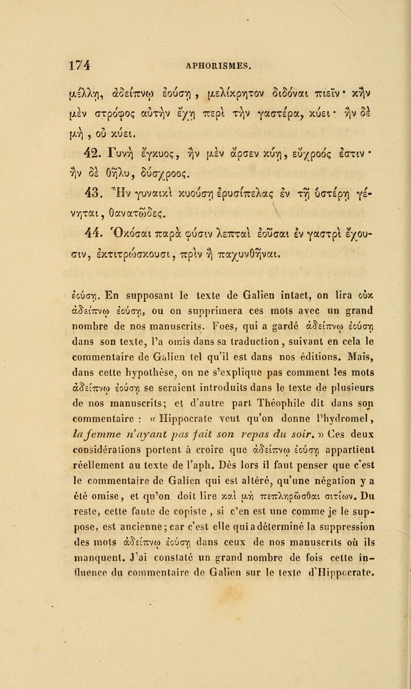 μέλλη, άδει'πνω εούση , μελίκρητον διδο'ναι πιεΐν • κην μεν στροφός αυτήν εχη περί την γαστέρα, κύει • ην δέ μη , ου κύει. 42. Γυνή έγκυος, ην μεν αρσεν κύη, ευχροο'ς εστίν * ην δε θήλυ, δύσχροος. 43. *Ην γυναικι κυούση ερυσίπελας εν τη ύστερη γέ- νηται, Οανατώδες. 44. Όκο'σαι παρά φύσιν λεπταΐ εουσαι εν γαστρι εχου- σιν, εκτιτρώσκουσι, πριν η παχυνθηναι. εούση. En supposant le texte de Galien intact, on lira ουκ άδει'πνω εούσνι, ou on supprimera ces mots avec un grand nombre de nos manuscrits. Foes, qui a gardé άδείπνω έουστρ dans son texte, l'a omis dans sa traduction, suivant en cela le commentaire de Galien tel qu'il est dans nos éditions. Mais, dans celte hypothèse, on ne s'explique pas comment les mots άδείπνω έούστι se seraient introduits dans le texte de plusieurs de nos manuscrits; et d'autre part Théophile dit dans son commentaire : <r Hippocrate veut qu'on donne l'hydromel, la femme n'ayant pas fait son repas du soir. » Ces deux considérations portent à croire que άδείπνω εουσνι appartient réellement au texte de l'aph. Dès lors il faut penser que c'est le commentaire de Galien qui est altéré, qu'une négation y a été omise, et qu'on doit lire και μγ] πεπληρώσθαι αιτίων. Du reste, cette faute de copiste , si c'en est une comme je le sup- pose, est ancienne; car c'est elle qui a déterminé la suppression des mots άδείπνω εούσγι dans ceux de nos manuscrits où ils manquent. J'ai constaté un grand nombre de fois cette in- fluence du commentaire do Galien sur le texte d'Hippocrate.