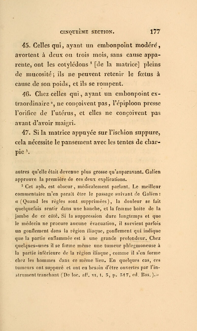 45. Celles qui, ayant un embonpoint modéré, avortent à deux ou trois mois, sans cause appa- rente, ont les cotylédons i [de la matrice] pleins de mucosité; ils ne peuvent retenir le fœtus à cause de son poids, et ils se rompent. 46. Chez celles qui, ayant un embonpoint ex- traordinaire2, ne conçoivent pas, l'épiploon presse l'orifice de l'utérus, et elles ne conçoivent pas avant d'avoir maigri. 47. Si la matrice appuyée sur l'ischion suppure, cela nécessite le pansement avec les tentes de char- pie 3. autres qu'elle était devenue plus grosse qu'auparavant. Galîen approuve la première de ces deux explications. 3 Cet apb. est obscur, médicalement parlant. Le meilleur commentaire m'en paraît être le passage suivant de Galion: «(Quand les règles sont supprimées), la douleur se fait quelquefois sentir dans une hanche, et la femme boite de la jambe de ce côté. Si la suppression dure longtemps et que le médecin ne procure aucune évacuation, il survient parfois un gonflement dans la région iliaque, gonflement qui indique que la partie enflammée est à une grande profondeur. Chez quelques-unes il se forme même une tumeur phlegmoneuse à la partie inférieure de la région iliaque, comme il s'en forme chez les hommes dans ce même lieu. En quelques cas, ces tumeurs ont suppuré et ont eu besoin d'être ouvertes par l'in- strument tranchant (De loc. aff. vr, t. 5, p. 54 7, éd. Bas.).»