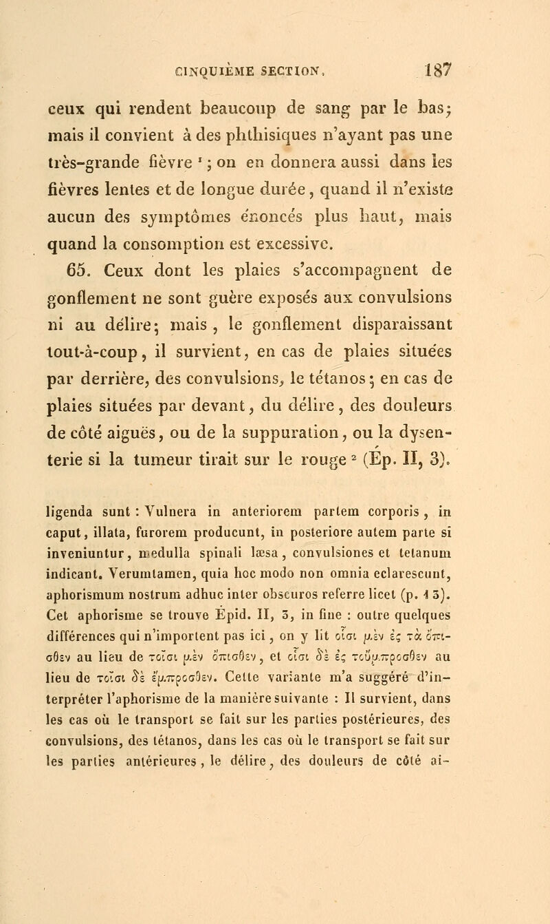 ceux qui rendent beaucoup de sang par le bas; mais il convient à des phthisiques n'ayant pas une très-grande fièvre * ; on en donnera aussi dans les fièvres lentes et de longue durée, quand il n'existe aucun des symptômes e'noncés plus liant, mais quand la consomption est excessive. 65. Ceux dont les plaies s'accompagnent de gonflement ne sont guère exposés aux convulsions ni au délire; mais, le gonflement disparaissant tout-à-coup, il survient, en cas de plaies situées par derrière, des convulsions^ le tétanos; en cas de plaies situées par devant, du délire, des douleurs de côté aiguës, ou de la suppuration, ou la dysen- terie si la tumeur tirait sur le rouge 2 (Ep. II, 3). ligenda sunt : Vulnera in anterioreni parlem corporis , in caput, illata, furorem producunt, in posteriore autem parte si inveniuntur, medulla spinali leesa, convulsiones et telanum indicant. Verumtamen, quia hoc modo non omnia eclavescunt, aphorismum nostrum adhuc inter obscuros referre licet (p. i 3). Cet aphorisme se trouve Épid. II, 3, in fine : outre quelques différences qui n'importent pas ici, on y lit οίσι piv ζς τα όπι- σθεν au lieu de τοϊσι piv όπισθεν, et οίσι οΝέ ες τοΰμπροσθεν au lieu de τ&ΐσι δε έ'ρ.προσ9εν. Celte variante m'a suggéré d'in- terpréter l'aphorisme de la manière suivante : Il survient, dans les cas où le transport se fait sur les parties postérieures, des convulsions, des tétanos, dans les cas où le transport se fait sur les parties antérieures, le délire , des douleurs de côté ai-