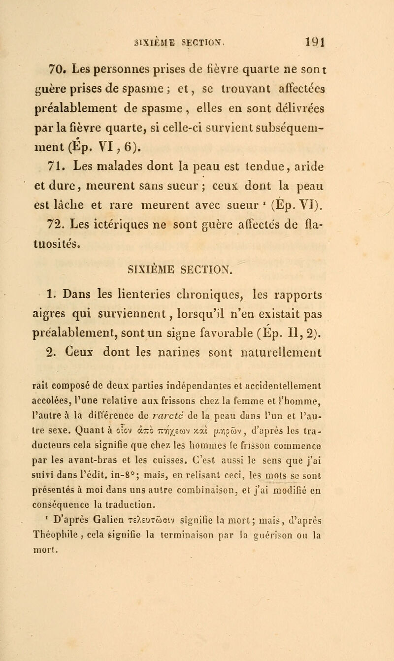 70. Les personnes prises de fièvre quarte ne son t guère prises de spasme ; et, se trouvant affectées préalablement de spasme , elles en sont délivrées par la fièvre quarte, si celle-ci survient subséquem- ment (Ép. VI, 6). 71. Les malades dont la peau est tendue, aride et dure, meurent sans sueur ; ceux dont la peau est lâche et rare meurent avec sueur1 (Ep.VI). 72. Les ictériques ne sont guère affectés de fla- tuosités. SIXIÈME SECTION. 1. Dans les lienteries chroniques, les rapports aigres qui surviennent, lorsqu'il n'en existait pas préalablement, sont un signe favorable (Ep. Il, 2). 2. Ceux dont les narines sont naturellement rait composé de deux parties indépendantes et accidentellement accolées, l'une relative aux frissons chez la femme et l'homme, l'autre à la différence de rareté de la peau dans l'un et l'au- tre sexe. Quant à otov άπο πττ/,εων κχί ^.ηρών, d'après les tra- ducteurs cela signifie que chez les hommes le frisson commence par les avant-bras et les cuisses. C'est aussi le sens que j'ai suivi dans l'édit. in-8°; mais, en relisant ceci, les mots se sont présentés à moi dans uns autre combinaison, et j'ai modifié en conséquence la traduction. ' D'après Galien τελευτώσιν signifie la mort; mais, d'après Théophile , cela signifie la terminaison par la guérison ou la mort.