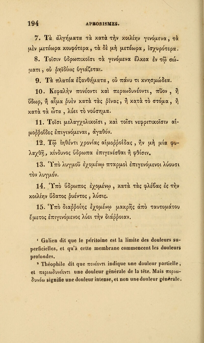 7. Τα άλγηματα τα κατά τήν κοιλίην γινόμενα , τα μεν μετέωρα κουφότερα, τα δε μή μετέωρα, Ισχυρότερα. 8. Τοΐσιν υδρωπικοισι τα γινόμενα ελκεα εν τω σώ- ματι , ου δηϊδιως υγιάζεται. 9. Τα πλατέα εξανθήματα, ου πάνυ τι κνησμώδεα. 10. Κεφαλήν πονέοντι και περκυδυνέοντι, πυον , η ύδωρ, η αίμα ρυέν κατά τας (ηνας, η κατά το στόμα, ή κατά τα ώτα , λύει το νούσημα. 11. Τοΐσι μελαγχολικοισι, και τοισι νεφριτικοΐσιν αι- μορροΐδες επιγινόμεναι, αγαθόν. 12. Τω ιηθέντι χρονιάς αιμορροΐδας , ην μή μια φυ- λαχθη, κίνδυνος ΰδρωπα έπιγενέσθαι η φθίσιν. 13. Ύπο λυγμού εχομένω πταρμοι επιγενόμενοι λύουσι τον λυγμόν. 14. .Ύπο υδρωπος εχομένω , κατά τάς φλέβας ες την κοιλίην ύδατος ρυέντος , λυσις. 15. Ύπο διαρ^οίης Ιχομένω μακρης άπο ταυτομάτου εμετός επιγινόμενος λύει τήν διάρροιαν. 1 Galien dit que le pe'ritoine est la limite des douleurs su- perficielles, et qu'à cette membrane commencent les douleurs profondes. a Théophile dit que πονέοντι indique une douleur partielle, et περιωδυνεΌντι une douleur générale de la tête. Mais περιω- δυνε'ω signifie une douleur intense, et non une douleur générale.