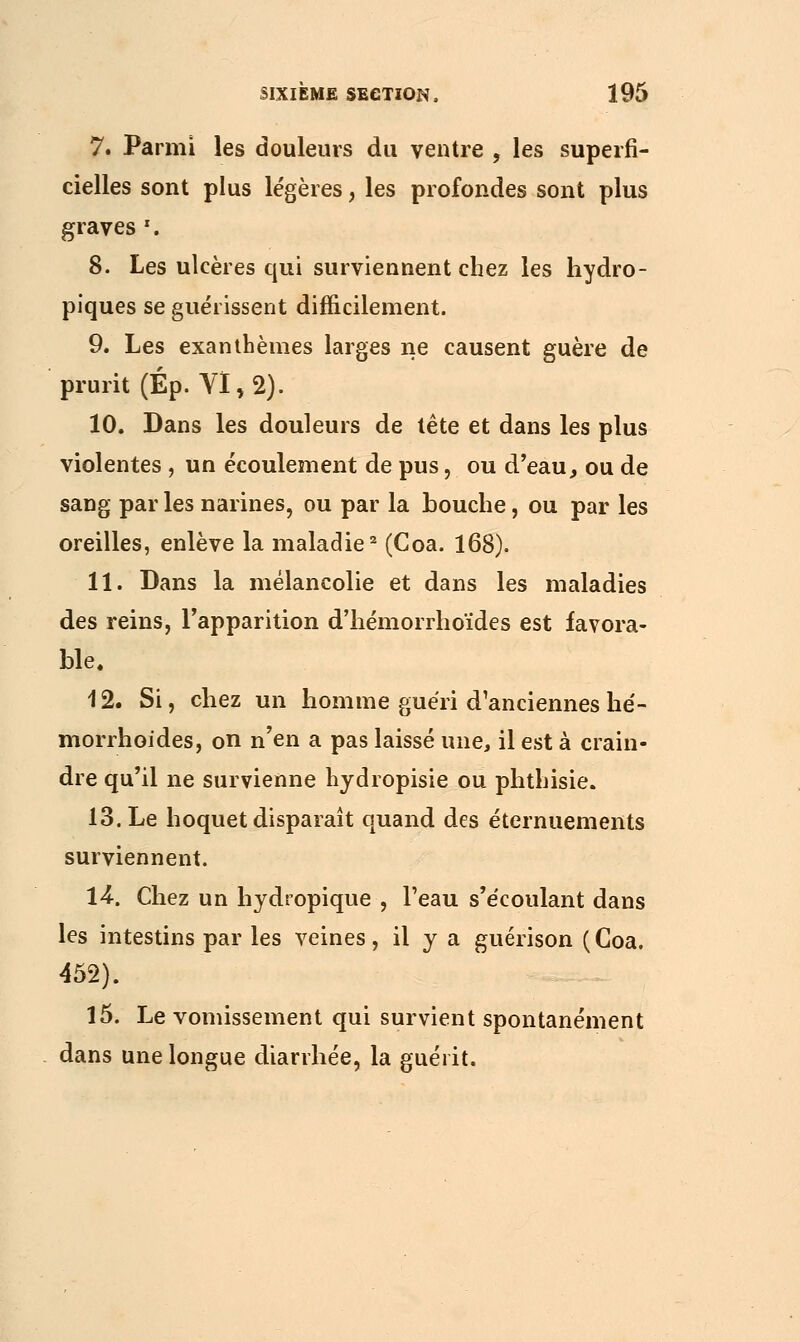 7. Parmi les douleurs du ventre , les superfi- cielles sont plus légères, les profondes sont plus graves x. 8. Les ulcères qui surviennent chez les hydro- piques se guérissent difficilement. 9. Les exanthèmes larges ne causent guère de prurit (Ép. VI, 2). 10. Dans les douleurs de tète et dans les plus violentes , un écoulement de pus, ou d'eau, ou de sang par les narines, ou par la bouche, ou par les oreilles, enlève la maladie2 (Coa. 168). 11. Dans la mélancolie et dans les maladies des reins, l'apparition d'hémorrhoïdes est favora- ble. 12. Si, chez un homme guéri d'anciennes he'- morrhoides, on n'en a pas laissé une, il est à crain- dre qu'il ne survienne hydropisie ou phthisie. 13. Le hoquet disparaît quand des éternuements surviennent. 14•. Chez un hydropique , l'eau s'écoulant dans les intestins par les veines, il y a guérison (Coa. 452). 15. Le vomissement qui survient spontanément dans une longue diarrhée, la guérit.