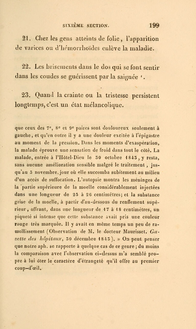 21. Chez les gens atteints de folie, l'apparition de varices ou d'hémorrlioïdes enlève la maladie. 22. Les brisements dans le dos qui se font sentir dans les coudes se guérissent par la saignée '. 23. Quand la crainte ou la tristesse persistent longtemps, c'est un état mélancolique. que ceux des 7e, 8e et 9e paires sont douloureux seulement à gauche, et qu'en outre il y a une douleur excitée à l'épigastre au moment de la pression. Dans les moments d'exaspération, la malade éprouve une sensation de froid dans tout le côté. La malade, entrée à l'Hôtel-Dieu le 50 octobre 1845, y resta, sans aucune amélioration sensible malgré le traitement, jus- qu'au 5 novembre, jour où elle succomba subitement au milieu d'un accès de suffocation. L'autopsie montra les méninges de la partie supérieure de la moelle considérablement injectées dans une longueur de 25 à 26 centimètres; et la substance grise de la moelle, à partir d'au-dessous du renflement supé- rieur, offrant, dans une longueur de 17 à 18 centimètres, un piqueté si intense que celte substance avait pris une couleur rouge très marquée. Il y avait en même temps un peu de ra- mollissement (Observation de M. le docteur Maurisset. Ga- zette des hôpitaux, 50 décembre 1845). » On peut penser que notre apb, se rapporte à quelque cas de ce genre ; du moins la comparaison avec l'observation ci-dessus m'a semblé pro- pre à lui ôter le caractère d'éirangelé qu'il offre au premier coup-d'œil.