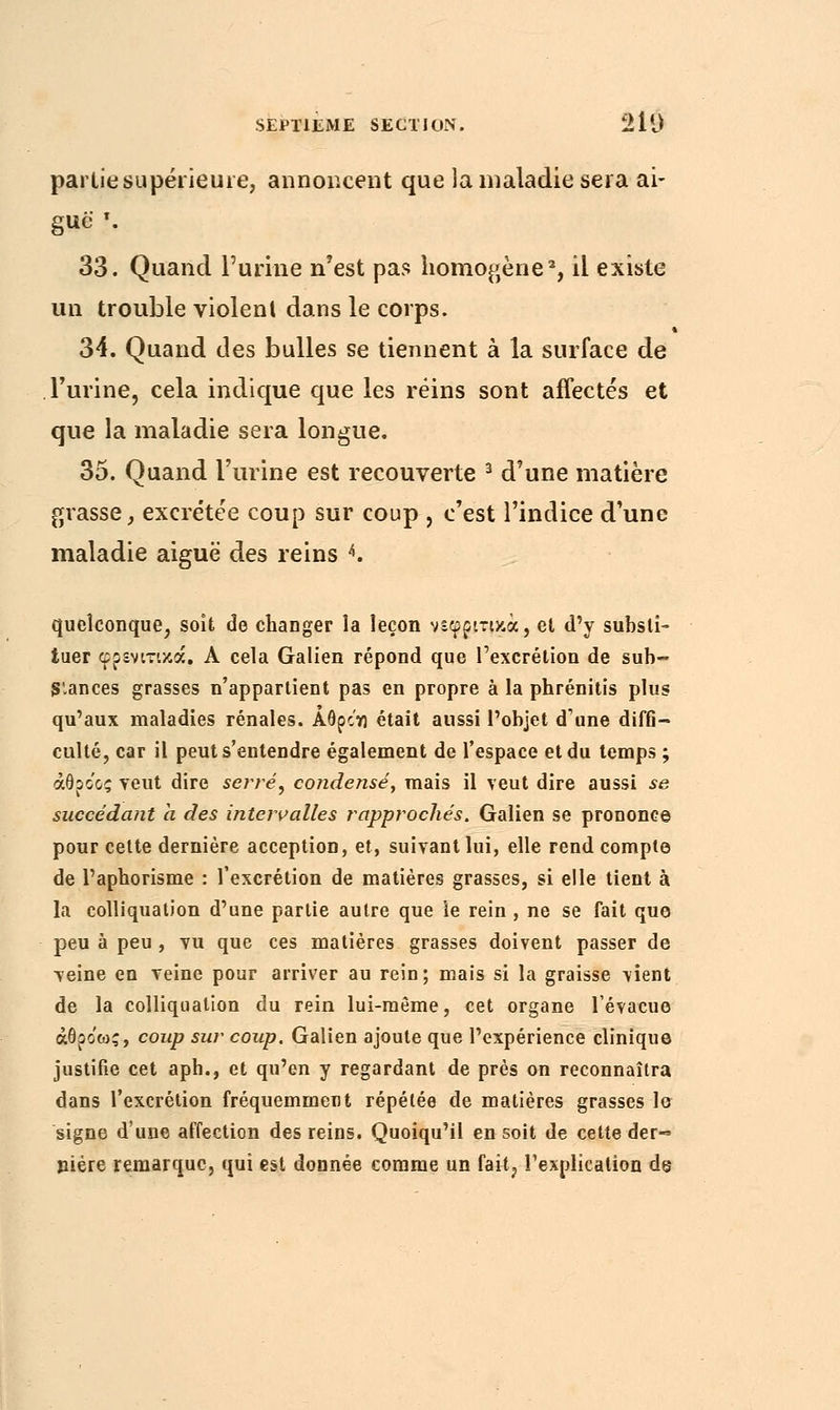 partie.supérieure, annoncent que la maladie sera ai- guë \ 33. Quand l'urine n'est pas homogène2, il existe un trouble violent dans le corps. 34. Quand des bulles se tiennent à la surface de l'urine, cela indique que les reins sont affectés et que la maladie sera longue. 35. Quand l'urine est recouverte 3 d'une matière grasse, excrétée coup sur coup , c'est l'indice d'une maladie aiguë des reins 4. quelconque, soit de changer la leçon ν^φριτικά, el d'y substi- tuer φρενιτικά, A cela Galien répond que l'excrétion de sub- stances grasses n'appartient pas en propre à la phrénitis plus qu'aux maladies rénales. Αθροη était aussi l'objet d'une diffi- culté, car il peut s'entendre également de l'espace et du temps ; άθροος veut dire serré, condensé, mais il veut dire aussi se succédant a des intervalles rapprochés. Galien se prononce pour cette dernière acception, et, suivant lui, elle rend compte de l'aphorisme : l'excrétion de matières grasses, si elle tient à la colliquation d'une partie autre que le rein , ne se fait que peu à peu , vu que ces matières grasses doivent passer de veine en veine pour arriver au rein ; mais si la graisse vient de la colliquation du rein lui-même, cet organe l'évacué άθρο'ως, coup sur coup. Galien ajoute que l'expérience clinique justifie cet aph., et qu'en y regardant de près on reconnaîtra dans l'excrétion fréquemment répétée de matières grasses lo signe d'une affection des reins. Quoiqu'il en soit de celte der- nière remarque, qui est donnée comme un fait, l'explication de