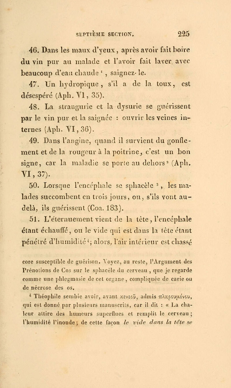 46. Dans les maux d'yeux, après avoir fait boire du vin pur au malade et l'avoir fait laver avec beaucoup d'eau chaude ' , saignez• le. 47. Un hydropique , s'il a de la toux, est désespéré (Aph. VI, 35). 48. La strangurie et la dysurie se guérissent par le vin pur et la saignée : ouvrir les veines in- ternes (Aph. VI, 36). 49. Dans l'angine, quand il survient du gonfle- ment et de la rougeur à la poitrine, c'est un bon signe, car la maladie se porie au dehors2 (Aph. YI, 37). 50. Lorsque l'encéphale se sphacèle 3, les ma- lades succombent en trois jours, ou, s'ils vont au- delà, ils guérissent (Coa. 183). 51. L'e'ternuement vient de la tète, l'encéphale étant échauffé, ou le vide qui est dans la tête étant pénétré d'humidité4; alors, l'air intérieur est chassé core susceptible de guérison. Voyez, au reste, l'Argument des Prénolions de Cos sur le sphacèle du cerveau , que je regarde comme une phlegmasie de cet organe , compliquée de carie ou de nécrose des os. 4 Théophile sembie avoir, avant κενε,οΰ, admis πλεούμενου, qui est donné par plusieurs manuscrits, car il dit : « La cha- leur attire des humeurs superflues et remplit le cerveau ; l'humidité l'inonde ; de cette façon le vicie dans la tête se