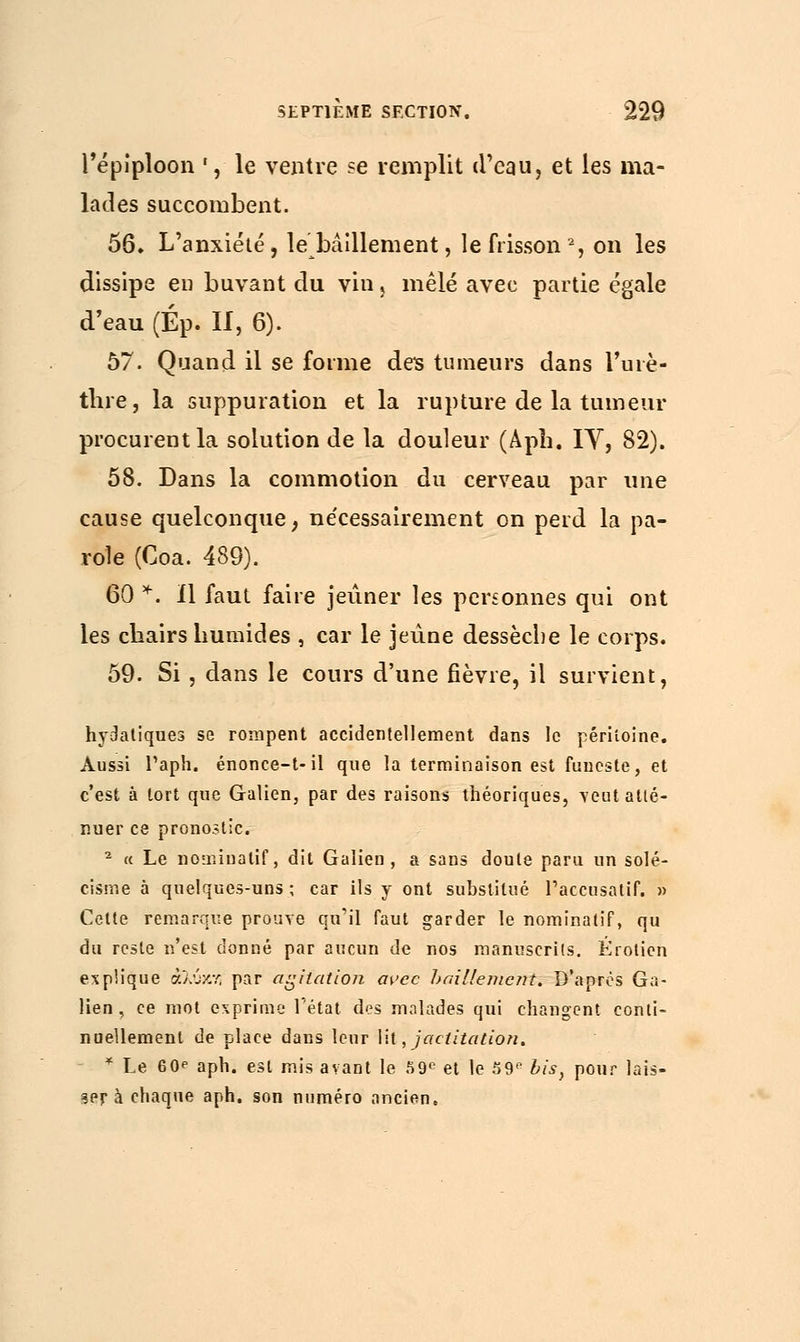 l'épîploon *, le ventre se remplit d'eau, et les ma- lades succombent. 56» L'anxiété, le bâillement, le frisson2, on les dissipe en buvant du vin} mêlé avec partie égale d'eau (Ép. II, 6). 57. Quand il se forme des tumeurs dans l'urè- tlire, la suppuration et la rupture de la tumeur procurent la solution de la douleur (Apb. IY, 82). 58. Dans la commotion du cerveau par une cause quelconque, nécessairement on perd la pa- role (Coa. 489). 60 *. Il faut faire jeûner les personnes qui ont les chairs humides , car le jeûne dessèche le corps. 59. Si, dans le cours d'une fièvre, il survient, hydatiques se rompent accidentellement dans le péritoine. Aussi Taph. énonce-t-il que la terminaison est funeste, et c'est à tort que Galien, par des raisons théoriques, veut atté- nuer ce pronostic. 2 « Le nomiuatif, dit Galien, a sans doute paru un solé- cisme à quelques-uns ; car ils y ont substitué l'accusatif. » Cette remarque prouve qu'il faut garder le nominatif, qu du reste n'est donné par aucun de nos manuscrits. Éroticn explique άλύκν; par agitation avec bâillement. D'après Ga- lien , ce mot exprime Tétat des malades qui changent conti- nuellement de place dans leur lit, jactitation. * Le 60*• aph. est mis avant le 59e et le 59e bis, pour lais- ser à chaque aph. son numéro ancien.