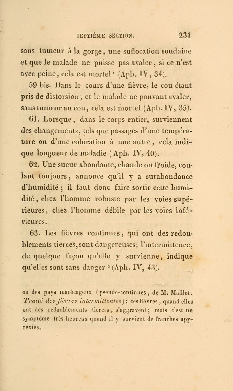 sans tumeur à la gorge, une suffocation soudaine et que le malade ne puisse pas avaler, si ce n'est avec peine, cela est mortel ' (Aph. IV, 34). 59 bis. Dans le cours dune fièvre, le cou étant pris de distorsion, et le malade ne pouvant avaler, sans tumeur au cou, cela est mortel (Aph. IV, 35). 61. Lorsque , dans le corps entier, surviennent des changements, tels que passages d'une tempéra- ture ou d'une coloration à une autre, cela indi- que longueur de maladie ( Aph. IVj 40). 62. Une sueur abondante, chaude ou froide, cou- lant toujours, annonce qu'il y a surabondance d'humidité •, il faut donc faire sortir cette humi- dité , chez l'homme robuste par les voies supé- rieures, chez l'homme débile par les voies infé- rieures. 63. Les fièvres continues, qui ont des redou- blements tierces, sont dangereuses; l'intermittence, de quelque façon qu'elle y survienne, indique qu'elles sont sans danger 2 (Aph. IV, 43). ou des pays marécageux (pseudo-continues, de M. Maillot, Traité des fièvres intermittentes); ces fièvres, quand elles ont des redoublements tierces, s'aggravent ; mais c'est un symptôme très heureux quand il y survient de franches apy- rexies,