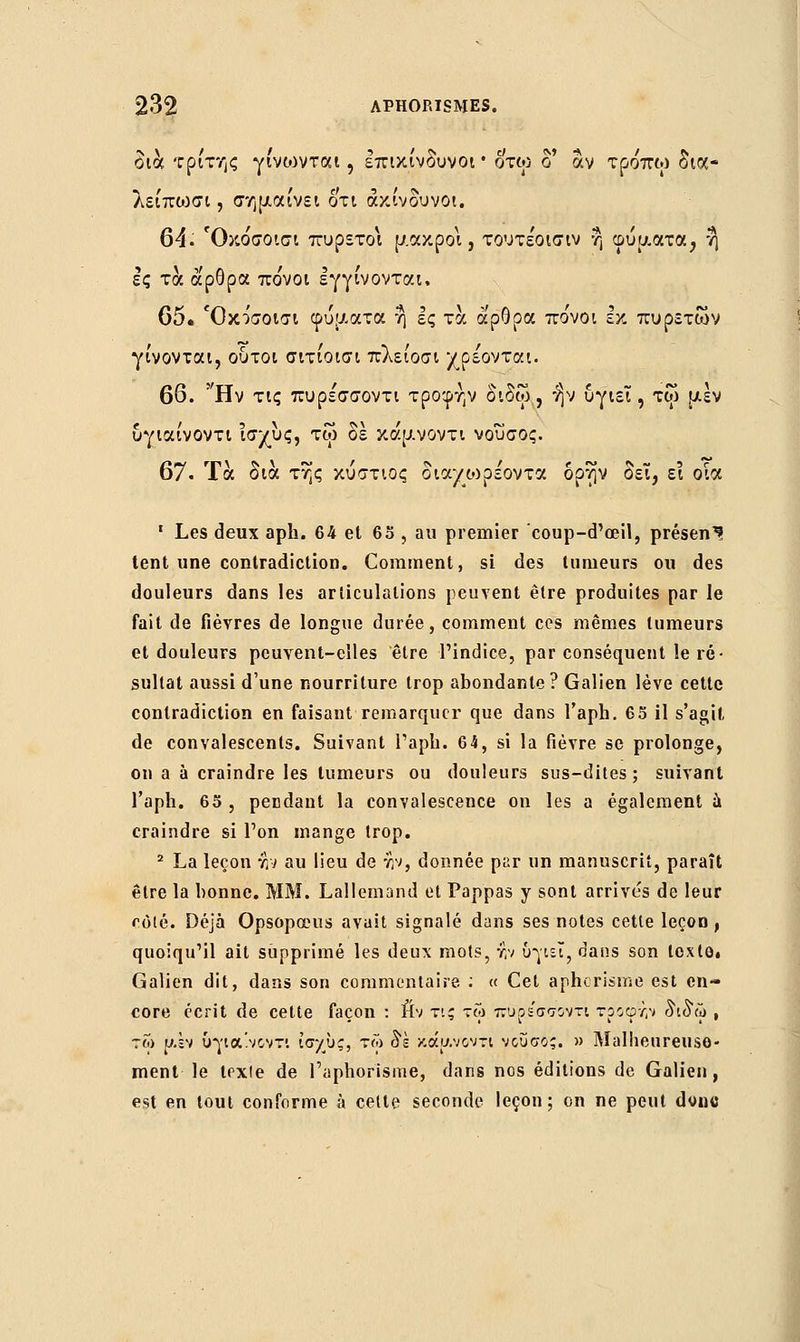 δια τρίτης γίνωνται, επικίνδυνοι • οτω δ' αν τρόπω δια- λείπωσι, σημαίνει οτι ακίνδυνοι. 64. Όκο'σοισι πυρετοί μακροί, τουτε'οισιν η φυματα, ή ες τα άρθρα πο'νοι εγγίνονται, 65. Όκο'σοισι φύματα η ες τα άρθρα πο'νοι εκ πυρετών γίνονται, ούτοι σιτίοισι πλείοσι χρέονται. 66. Ην τις πυρε'σσοντι τροφην δίδω, ήν υγιεΐ , τφ μεν υγιαίνοντι Ίσχυς, τω δε κάμνοντι νουσος. 67. Τα δια της κύστιος διαχωρε'οντα δρην δει, ει οία 1 Les deux aph. 64 et 63 , au premier coup-d'œil, présent tent une contradiction. Comment, si des tumeurs ou des douleurs dans les articulations peuvent être produites par le fait de fièvres de longue durée, comment ces mêmes tumeurs et douleurs peuvent-elles être l'indice, par conséquent le ré- sultat aussi d'une nourriture trop abondante? Galien lève cette contradiction en faisant remarquer que dans l'aph. 65 il s'agit de convalescents. Suivant l'aph. 64, si la fièvre se prolonge, on a à craindre les tumeurs ou douleurs sus-dites; suivant l'aph. 65 , pendant la convalescence on les a également à craindre si l'on mange trop. 2 La leçon :h au lieu de :h, donnée par un manuscrit, paraît être la bonne. MM. Lallemand et Pappas y sont arrive's de leur côté. Déjà Opsopœus avait signalé dans ses notes cette leçon, quoiqu'il ait supprimé les deux mots, r,v υγιεΐ, dans son loxtâ# Galien dit, dans son commentaire ; « Cet aphorisme est en- core écrit de cette façon : iftv τις τω πϋρεσσοντι τροφΐ,Ύ δίδω , τω μ.έν υγια'.νοντι ίσχυς, τω δέ κάμνοντι νουσος. » Malheureuse- ment le texle de l'aphorisme, dans nos éditions de Galien, est en tout conforme à cette seconde leçon; on ne peut dvnc
