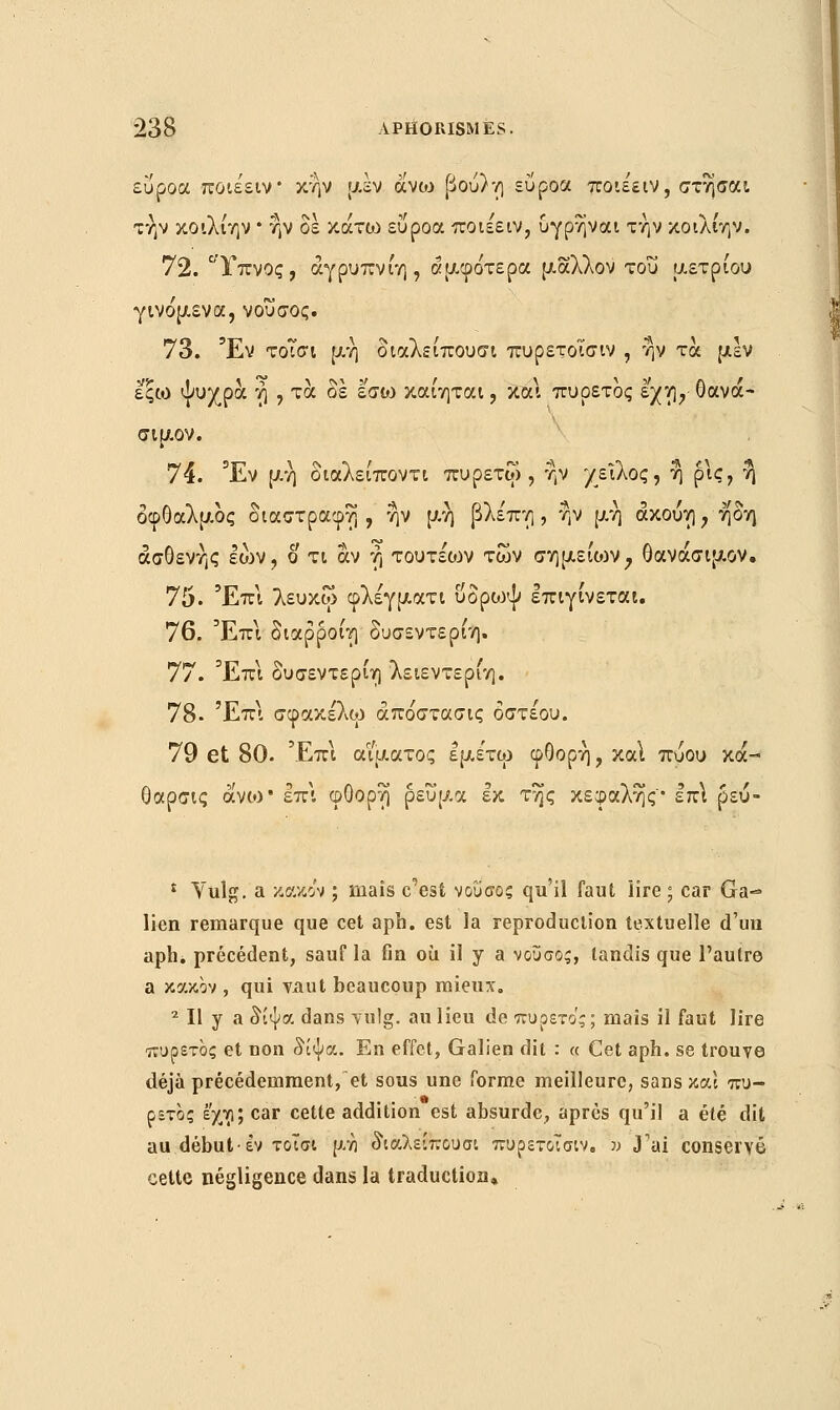 εΰροα ποιε'ειν* κην μέν οίνω βού)η εύροα ποιεειν, στησαι την κοιλίην * ην δε κάτω εΰροα ποιεειν, υγρηναι την κοιλίην. 72. Υπνος, άγρυπνίη, αμφότερα μάλλον του μετρίου γινόμενα, νοΰσος. 73. Έν τοΐσι μη διαλείπουσα πυρετοΐσιν , ην τα μεν εςω ψυχρά ή , τα δε εσω καίηται, και πυρετός εχη, Οανά- σιμον. 74. Έν μη διαλείποντα πυρετοί, ην χείλος, η ρις, η* οφθαλμός διαστραφη , ην μή βλεπη , ήν μη άκούη, ήδη ασθενής Ιών, ο τι αν ή τουτεων των σημείιον, θανάσιμον. 75. Έπ\ λευκώ φλέγματι υδρο^ψ επιγίνεται. 76. Έπι διαρροίη δυσεντερίη. 77. Έπι δυσεντερίη λειεντερίη. 78- Έπ\ σφακέλω άπόστασις οστέου. 79 et 80. Έπι αίματος Ιμετω φΟορή, καΐ πύου κά- θαρσις ά'νον επί φΟορη ρεύμα εκ της κεφαλής'• ΐκ\ ρεύ- £ Vulg. a κακάν ; mais c'est νοΰσος qu'il faut lire ; car Ga-* lien remarque que cet aph. est la reproduction textuelle d'un aph. précédent, sauf la fin où il y a νουσος, tandis que l'autre a κακόν , qui vaut beaucoup mieux. 2 II y a δίψα dans vulg. au lieu de πυρετός; mais il faut lire πυρετός et non δίψα. En effet, Galien dit : « Cet aph. se trouve déjà précédemment,et sous une forme meilleure, sans και πυ- ρετός εχη; car cette addition est absurde, après qu'il a été dit au début έν τοΐσι μη διαλείπουσα πυρετοΐσιν. » J'ai conservé cette négligence dans la traduction.