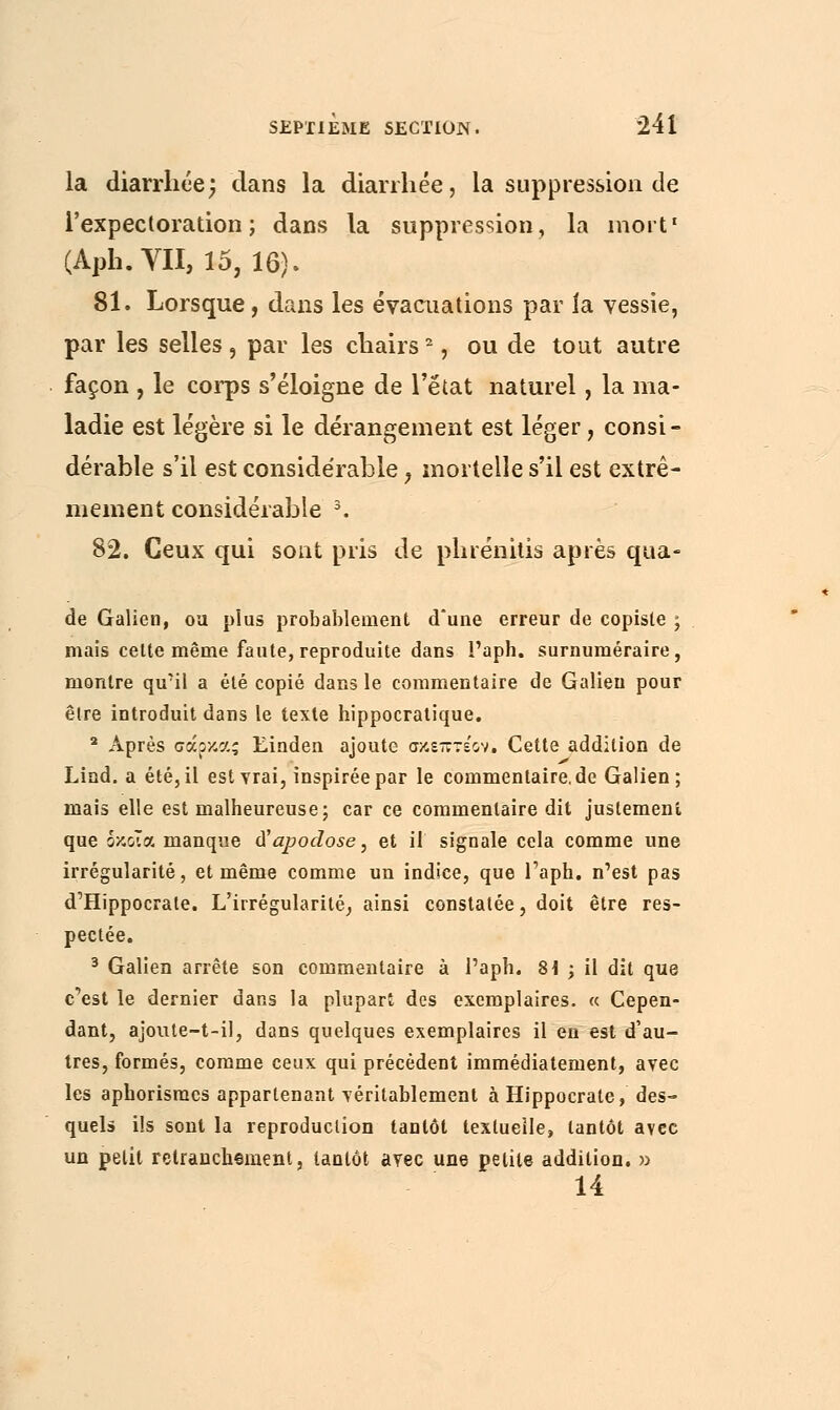 la diarrhée; dans la diarrhée, la suppression de l'expectoration; dans la suppression, la mort1 (Aph.YII, 15, 16). 81. Lorsque, dans les évacuations par ia vessie, par les selles, par les chairs2, ou de tout autre façon , le corps s'éloigne de l'état naturel, la ma- ladie est légère si le dérangement est léger, consi- dérable s'il est considérable, mortelle s'il est extrê- mement considérable 3. 82. Ceux qui sont pris de phrénitis après qua- de Galien, oa plus probablement d'une erreur de copiste ; mais celte même faute, reproduite dans l'aph. surnuméraire, montre qu'il a été copié dans le commentaire de Galien pour être introduit dans le texte hippocratique. 2 Après σάρκας Einden ajoute σκεπτέον. Cette addition de Lind. a été, il est vrai, inspirée par le commenlaire.de Galien; mais elle est malheureuse; car ce commentaire dit justement que δκοΐα manque à'apodose, et il signale cela comme une irrégularité, et même comme un indice, que l'aph. n'est pas d'Hippocrale. L'irrégularité, ainsi constatée, doit être res- pectée. 3 Galien arrête son commentaire à l'aph. 8i ; il dit que c'est le dernier dans la plupart des exemplaires. « Cepen- dant, ajoute-t-il, dans quelques exemplaires il en est d'au- tres, formés, comme ceux qui précèdent immédiatement, avec les aphorismcs appartenant véritablement à Hippocrate, des- quels ils sont la reproduction tantôt textuelle, tantôt avec un petit retranchement, tantôt avec une petite addition. »