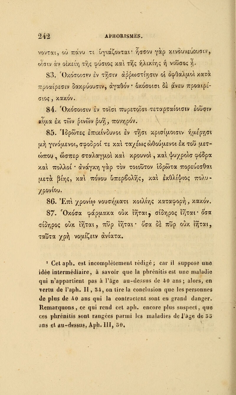 νονται, ου πάνυ τι υγιάζονται• ήσσον γαρ κινδυνεύουν ιν, ο'ισιν αν ρΐκείη ττ,ς φόσιος και της ήλικίης ή νουσος f,. 83. Όκρ'σοισ»ν εν τησιν άρρυ)στίησιν ο'ι οφθαλμοί κατά προαίρεσιν δακρύουσιν, αγαθόν δκόσοισι δέ άνευ προαιρε'- αιος , κακόν. 84- Όκόσοισιν εν τοισι πυρετοισι τεταρταίοισιν Ιοΰσιν ulu.cL εκ των ρινών ^i$j> πονηρον. 85. 'Ιδρώτες επικίνδυνοι εν τησι κρισίμοισιν ήμε'ρησι μη γινόμενοι, σφοδροί τε κα\ τα/έως ωθούμενοι εκ του με?» ιόπου , ώσπερ σταλαγμοί και κρουνοί, και ψυχροίσ φόδρα και πολλοί * ανάγκη γαρ τον τοιούτον ιδρώτα πορεύεσθαι μετά βίης, και πόνου υπερβολής, και εκολίψιος πολυ- χρονίου. 8G. Έπι χρονίω νουση'ματι κοιλίης κατάφορη, κακόν. 87• ΓΟκόσα φάρμακα ουκ ιηται ? σίδηρος ιηται* όσα σίδηρος ουκ Ίηται, πυρ Ίηται • οσα δε πυρ ουκ ιηται, ταύτα χρή νομίζειν ανίατα. 1 Cet apli. est incomplètement rédigé; car il suppose une idée intermédiaire, à savoir que la phrénitis est une maladie qui n'appartient pas à Page au-dessus de 40 ans; alors, en •vertu de l'aph. II, 54, on lire la conclusion que les personnes do pins de Λ0 ans qui la contractent sont eu grand danger. Remarquons, ce qui rend cet aph. encore plus suspect, que ces phrénitis sont rangées parmi les maladies de l'âge de oj ans et au-dessus, Aph. III, 50.