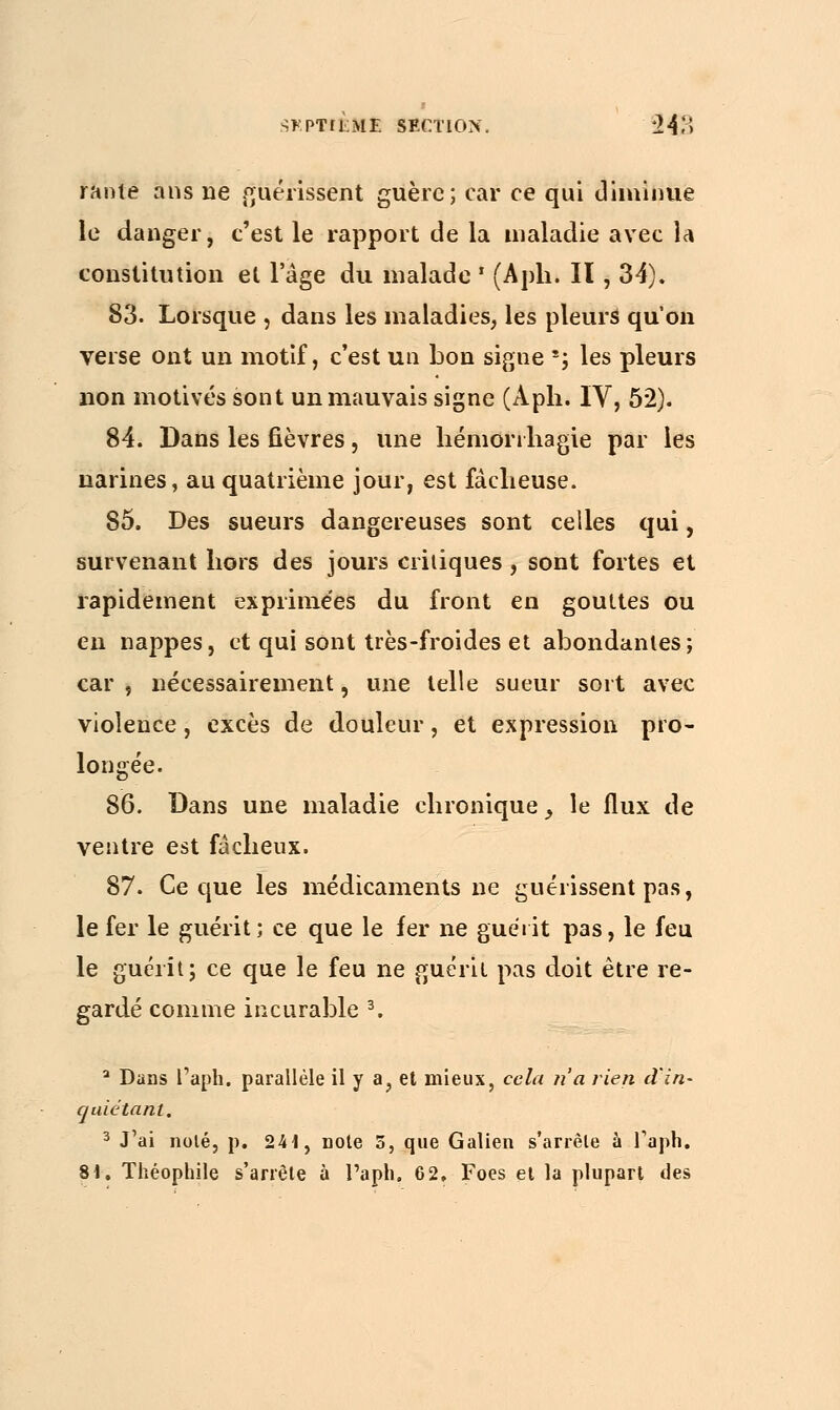 SKPTÎÈ»! SECTION. *24*> rante ans ne guérissent guère; car ce qui diminue le danger, c'est le rapport de la maladie avec la constitution et l'âge du malade ' (Apli. Il , 34). 83. Lorsque , dans les maladies, les pleurs qu'on verse ont un motif, c'est un bon signe *j les pleurs lion motivés sont un mauvais signe (Aph. IV, 5*2). 84. Dans les fièvres, une hémorihagie par les narines, au quatrième jour, est fâcheuse. 85. Des sueurs dangereuses sont celles qui, survenant hors des jours critiques, sont fortes et rapidement exprimées du front en gouttes ou en nappes, et qui sont très-froides et abondantes; car , nécessairement, une telle sueur sort avec violence, excès de douleur, et expression pro- longée. 86. Dans une maladie chronique y le flux de ventre est fâcheux. 87. Ce que les médicaments ne guérissent pas, le fer le guérit; ce que le fer ne guérit pas, le feu le guérit; ce que le feu ne guérit pas doit être re- gardé comme incurable 3. a Dans Γ aph. parallèle il y a, et mieux, cela n'a rien d'in- quiétant. 3 J'ai noté, p. 241, note 5, que Galien s'arrête à faph.