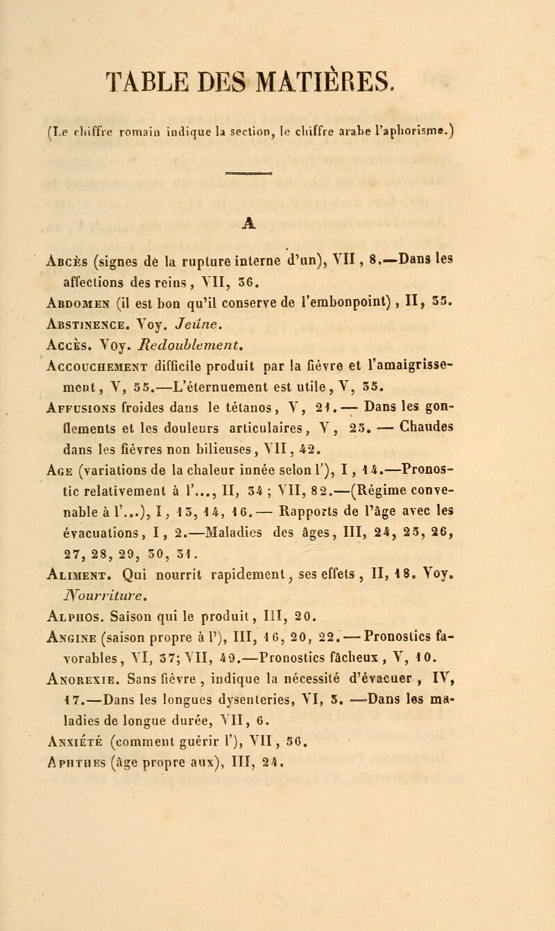 TABLE DES MATIÈRES. (Le chiffre romain indique la section, le chiffre arabe l'aphorisme.) Abcès (signes de !a rupture interne d'un), VII, 8.—Dans les affections des reins , VII, 36. Abdomen (il est bon qu'il conserve de l'embonpoint), II, 55. Abstinence. Voy. Jeûne. Accès. Voy. Redoublement. Accouchement difficile produit par la fièvre et l'amaigrisse- ment, V, 55.—L'éternuement est utile, V, 55. Affusions froides dans le tétanos, V, 2i.—Dans les gon- flements et les douleurs articulaires, Y, 25. — Chaudes dans les fièvres non bilieuses, ΥΠ , 42. Age (variations de la chaleur innée selon 1'), 1, 14.—Pronos- tic relativement à Y..., II, 54 ; VII, 82.—(Régime conve- nable àl'...), I> 15, 14, 16.— Rapports de l'âge avec les évacuations, I, 2.—Maladies des âges, III, 24, 25, 26, 27, 28, 29, 50, 51. Aliment. Qui nourrit rapidement 3 ses effets , II, 18. Yoy. Nourriture. Alphos. Saison qui le produit, III, 2 0. Angine (saison propre à P), III, 16, 20, 22. — Pronostics fa- vorables, YI, 37; YII, 49.—Pronostics fâcheux, V, 10. Anobexie. Sans fièvre , indique la nécessité d'évacuer , IV, i7.—Dans les longues dysenteries, YI, 5. —Dans les ma- ladies de longue durée, YII, 6. Anxiété (comment guérir Γ), VII, 56. Aphthes (âge propre aux), III, 24.