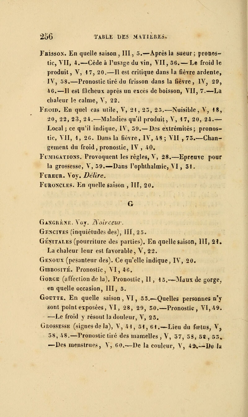 Fbîsson. En quelle saison, III, 5.—Aprèsia sueur; proûos- tic, VII, 4.—Cède à l'usage du vin, VII, 36.— Le froid le produit, V, 17, 20.—Il est critique dans la fièvre ardente, IV, 58.—Pronostic tiré du frisson dans la fièvre, IV, 29, 46.—Il est fâcheux après un excès de boisson, VII, 7.—La chaleur le calme, V, 22. Froid. En quel cas utile, V, 21, 23, 25.—Nuisible, V, 18, 20, 22, 23, 24.—Maladies qu'il produit, V, 17, 20, 24.— Local ; ce qu'il indique, IV, 59.— Das extrémités; pronos- tic, VII, 1, 26. Dans la fièvre, IV, 48 ; VII , 73.—Chan- gement du froid, pronostic, IV , 40. Fumigations. Provoquent les règles, V, 28.—Epreuve pour la grossesse, V, 59.—Dans rophthalraie, VI, 31. Fureur. Voy. Délire. Furoncles. En quelle saison , III, 20. Gangrkse. Voy. Zïoirceirr. Gencives (inquiétudes des), III, 2 5» Génitales (pourriture des parties). En quelle saison, III, 21• La chaleur leur est favorable, V, 22. Genoux (pesanteur des). Ce qu'elle indique, IV, 20. Gibbosité. Pronostic, VI, 4 6. Gorge (affection de la). Pronostic, II, 15.—-Maux de gorge, en quelle occasion, III, 5. Goutte. En quelle saison, VI, 5 3..—Quelles personnes n'y sont point exposées, VI, 28, 29, 50.—Pronostic , VI, 49. —Le froid y résout la douleur, V, 25. Grossesse (signes de la), V, 41, 51, 61.—Lieu du fœtus, V, 38, 48.—Pronostic tiré des mamelles , V, 57, 53, 58 , 53» —Des menstrues, V, 60.—De la couleur, V, 4^,—De la