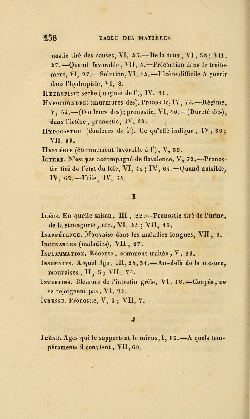 noslic tiré des causes, VI, 4 3.—Delà toux, VI, 55; VII, 47.—Quand favorable, VII, 5.—Précaution dans le traite- ment, VI, 27.—Solution, VI, 14.—Ulcère difficile à guérir dans l'hydropisie, VI, 8. Hydropisie sèche (origine de Γ), IV, 11. Hypochondres (murmures des).Pronostic, IV, 73.—Régime, V, 64.—(Douleurs des); pronostic, VI, 40.—(Dureté des), dans l'ictère; pronostic, IV, 64. Hypogastre (douleurs de Γ). Ce qu'elle indique, IV, 80; VII, 59. Hystérie (éternuement favorable à 1'), V, 35. Ictère. N'est pas accompagné de flatulence, V, 72.—Pronos- tic tiré de l'état du foie, VI, 42 ; IV, 64.—Quand nuisible., IV, 62.—Utile, IV, 64. Iléus. En quelle saison, III, 22.—Pronostic tiré de l'urine, de la strangurie , etc., VI, 44 ; VII, 1 0. Inappétence. Mauvaise dans les maladies longues, VU, 6. Incurables (maladies), VII, 87. Inflammation. Récente, comment traitée , V , 25. Insomnies. At^uel âge, 111,24,51.—Au-delà de la mesure, mauvaises , II, 3 ; VII, 72. Intestins. Blessure de l'intestin grêle, VI, 18.—Coupés, ne se rejoignent pas, VI, 24. Ivresse. Pronostic, V, 5 ; VII, 7. Jeune. Ages qui le supportent le mieux, I, 1 5.—A quels tem- péraments il convient, VII, 60.