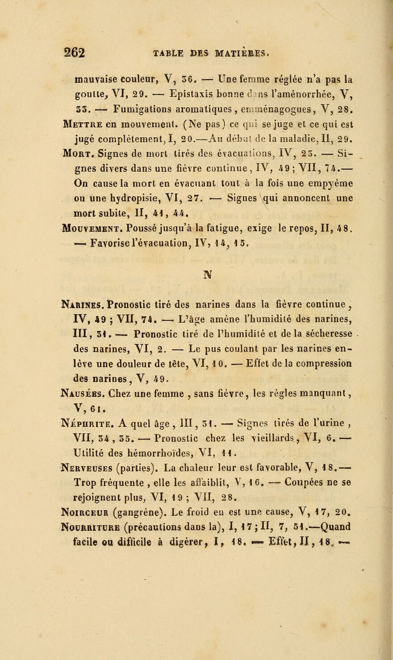 mauvaise couleur, V, 56. — Une femme réglée n'a pas la goutte, VI, 29. — Epistaxis bonne (bas l'aménorrhée, V, 35. — Fumigations aromatiques, emménagogues, V, 28. Mettre en mouvement. (Ne pas) ce qui se juge et ce qui est jugé complètement, I, 20.—Au début de la maladie, II, 29. Mort. Signes de mort tirés des évacuations, IV, 2 5. — Si- gnes divers dans une fièvre continue, IV, 49 ; VII, 74.— On cause la mort en évacuant tout à la fois une empyème ou une hydropisie, VI, 27. — Signes qui annoncent une mort subite, II, 41, 44. Mouvement. Poussé jusqu'à la fatigue, exige le repos, II, 48. -— Favorise l'évacuation, IV, 14, 15. Ν Narines.Pronostic tiré des narines dans la fièvre continue, IV, 49 ; VII, 74. —■ L'âge amène l'humidité des narines, III, 51. — Pronostic tiré de l'humidité et delà sécheresse des narines, VI, 2. — Le pus coulant par les narines en- lève une douleur de tête, VI, 10. — Effet de la compression des narines, V, 49. Nausées. Chez une femme , sans fièvre, les règles manquant, V, 61. Néphrite. A quel âge , III, 51. — Signes tirés de l'urine , VII, 54,55. — Pronostic chez les vieillards, VI, 6. — Utilité des hémorrhoïdes, VI, 11. Nerveuses (parties). La chaleur leur est favorable, V, 18.— Trop fréquente , elle les affaiblit, V, 1 6. — Coupées ne se rejoignent plus, VI, 19 ; VII, 28. Noirceur (gangrène). Le froid en est une cause, V, 17, 20. Nourriture (précautions dans la), 1,17;II, 7, 51.—Quand facile ou difficile à digérer, I, 18. — Effet, II, 18, —