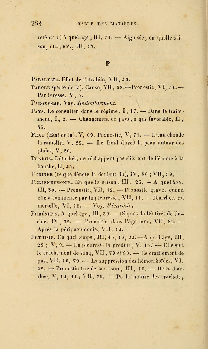 2^*4 ΤΑΠΙ,F Β F S Μ\ΤΙΓΙίΕ.ς. rolé de Γ) à quel Age , III, 31. — Aiguisée; en quelle sai- son, etc., etc., III, 1 7. Paralysie. Effet de falrabile, VII, 4 0. Parole (perte de la). Cause, YII, 58,—Pronostic, VI, Si,— Par ivresse, V, 5. Paroxysme. Voy. Redoublement. Pays. Le consulter dans le régime, I, 17.— Dans le traite- ment, I, 2. — Changement de pays, à qui favorable, II, 45, Peau (Etat de la), V, 69. Pronostic, V, 71. — L'eau chaude la ramollit, V, 22. — Le froid durcit la peau autour des plaies, V, 2 0. Pbndus. Détachés, ne réchappent pas s'ils ont de l'écume à la bouche, II, 43. Périnée (ce que dénote la douleur du), IV, 80 ; VII, 59. Pf.ripïîeumonie. En quelle saison , III, 23. —A quel âge, 111,50. —Pronostic, VU, 12. — Pronostic grave, quand elle a commencé par la pleurésie , YJl, 11. — Diarrhée, est mortelle, VI, 16. — Voy. Pleurésie. PiiRÉNiTis. A quel âge , III, 30.— (Signes de le) tirés de l'u- rine, IV, 72. — Pronostic dans l'âge mûr, VII, 82.— Après la péripneumonie, VII, 12, Pîitiiisiï•. En quel temps , III, 13, 16, 22.—A quel âge, III, 2 9 ; V, 9. — La pleurésie la produit, V, 15. ■— Elle suit le crachement de sang, VII, 79 et 80. — Le crachement de pus, VII, 16, 79. •— La suppression des hémorrhoïdes, VI, 12. — Pronostic tiré de la saison , III, 10. — De h diar-