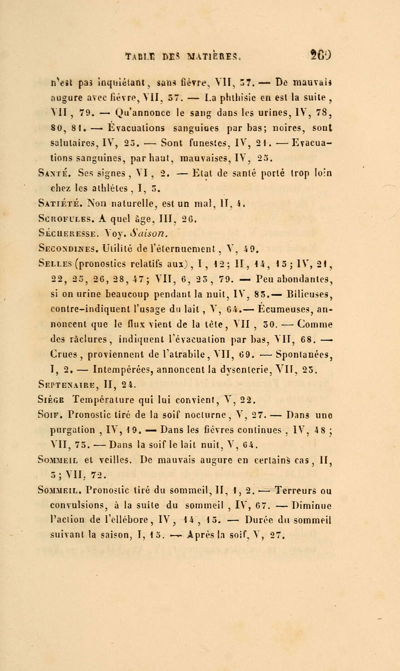 n^eit pas Inquiétant, san* fièvre, VII, 57. — De mauvais augure avec fièvre, VII, 57. — La phthisie en est la suite , VII, 79. — Qu'annonce le sang dans les urines, IV, 78, 80, 8 1. — Evacuations sanguiues par bas; noires, sont salutaires, IV, 23. — Sont funestes, IV, 2t. —Evacua- tions sanguines, par haut, mauvaises, IV, 23. Santé. Ses signes, VI, 2. — Etat de santé porté trop loin chez les athlètes , I, 5. Satiété. Non naturelle, est un mal, II, h. Scrofules. A quel âge, III, 26. Sécueresse. Voy. Saison. Secondines. Utilité de l'éternuement, V, 49. Selles (pronostics relatifs aux) ,1, 12; II, 14, 15 ; IV, 21, 22, 25, 26,28,47; VII, 6, 25, 79. — Peu abondantes, si on urine beaucoup pendant la nuit, IV, 85.— Bilieuses, contre-indiquenl l'usage du lait, V, 64.— Ecumeuse3, an- noncent que le flux vient de la tète, VII , 50. — Comme des raclures, indiquent l'évacuation par bas, VII, 68. — Crues, proviennent de Tatrabile, VII, 69. — Spontanées, I, 2. — Intempérées, annoncent la dysenterie, VII, 25. Septénaire, II, 2 4. Siège Température qui lui convient, V, 22. Soif. Pronostic tiré de la soif nocturne, V, 27. — Dans une purgation , IV, 19. — Dans les fièvres continues , IV, 4 8 j VII, 75. — Dans la soif le lait nuit, V, G4. Sommeil et veilles. De mauvais augure en certains cas, II, 5; VII, 72. Sommeil. Pronostic tiré du sommeil, II, I, 2. ■— Terreurs ou convulsions, à la suite du sommeil , IV, 67. —Diminue l'action de l'ellébore, IV, 14 , 15. — Durée du sommeil suivant la saison, I, 15. — Après la soif, V, 27.