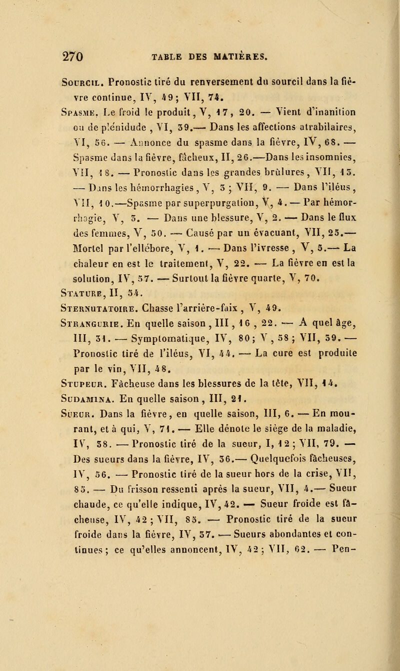 Sourcil. Pronostic tiré du renversement du sourcil dans la fiè- vre continue, IV, 49; VII, 74. Spasme. Le froid le produit, V, 17, 20. — Vient d'inanition ou de plënidude , VI, 39.— Dans les affections atrabilaires, VI, 56. — Annonce du spasme dans la fièvre, IV, 68. — Spasme dans la fièvre, fâcheux, II, 26.—Dans les insomnies, VII, ! 8. — Pronostic dans les grandes brûlures , VII, 1 5. — D.ins les hémorrhagies , V, 5 ; VII, 9. — Dans l'iléus , VII, 10.—Spasme par superpurgation, V, 4.— Par hémor- rhagie, V, 5. — Dans une blessure, V, 2. — Dans le flux des femmes, V, 50. — Causé par un évacuant, VII, 25.— Mortel par l'ellébore, V, 1. — Dans l'ivresse , V, 5.— La chaleur en est le traitement, V, 22. — La fièvre en est la solution, IV, 57. — Surtout la fièvre quarte, V, 70. Stature, II, 54. Sternutatoire. Chasse l'arrière-faix , V, 49. Stratsgurie. En quelle saison , III, 1 6 , 22. — A quel âge, III, 51. — Symptomatique, IV, 80; V, 58; VII, 59. — Pronostic tiré de l'iléus, VI, 44. — La cure est produite par le vin, VII, 48. Stupeur. Fâcheuse dans les blessures de la tête, VII, 14. Sudamina. En quelle saison, III, 21. Sueur. Dans la fièvre, en quelle saison, III, 6. —En mou- rant, et à qui, V, 71. — Elle dénote le siège de la maladie, IV, 58. —Pronostic tiré de la sueur, I, 12 ; YII, 79. — Des sueurs dans la fièvre, IV, 36.— Quelquefois fâcheuses, IV, 56. — Pronostic tiré de la sueur hors de la crise, VII, 85. — Du frisson ressenti après la sueur, VII, 4.— Sueur chaude, ce qu'elle indique, IV, 42. — Sueur froide est fâ- cheuse, IV, 42; VII, 85. — Pronostic tiré de la sueur froide dans la fièvre, IV, 37. •— Sueurs abondantes et con- tinues ; ce qu'elles annoncent, IV, 42; VII, 02. — Pen-